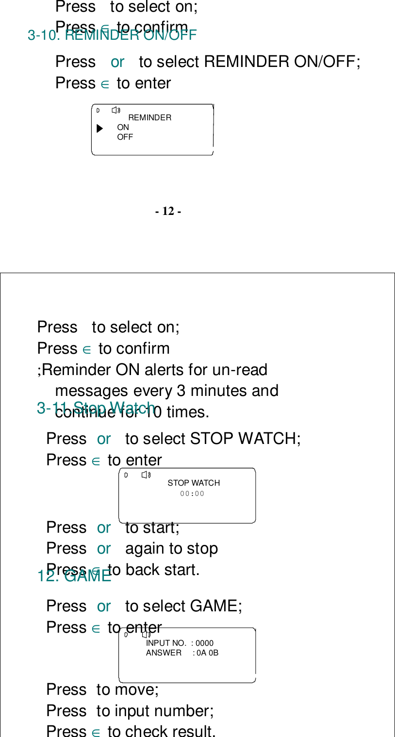 Press  to select on;Press ∈ to confirm3-10. REMINDER ON/OFFPress  or  to select REMINDER ON/OFF;Press ∈ to enter     REMINDERONOFF- 12 -Press  to select on;Press ∈ to confirm;Reminder ON alerts for un-readmessages every 3 minutes andcontinue for 10 times.3-11.Stop WatchPress or  to select STOP WATCH;Press ∈ to enter    STOP WATCH00:00 Press or  to start;Press or  again to stopPress ∈ to back start.12. GAMEPress or  to select GAME;Press ∈ to enterINPUT NO.  : 0000ANSWER     : 0A 0BPress to move;Press to input number;Press ∈to check result.