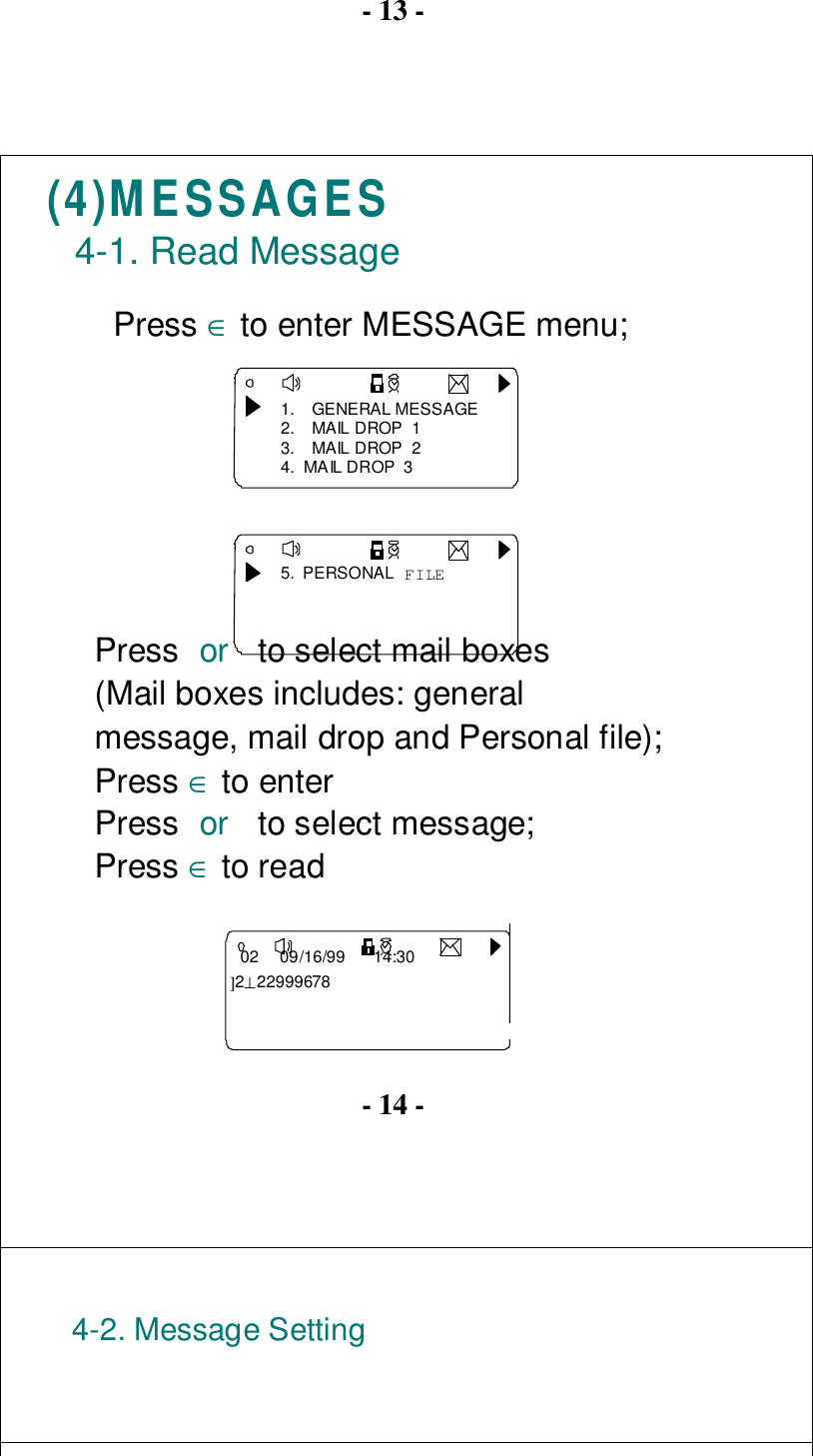 - 13 -(4)MESSAGES4-1. Read MessagePress ∈ to enter MESSAGE menu;1. GENERAL MESSAGE2.  MAIL DROP  13.  MAIL DROP  24.  MAIL DROP  35.  PERSONAL FILEPress or  to select mail boxes(Mail boxes includes: generalmessage, mail drop and Personal file);Press ∈ to enter   02     09/16/99     14:30 ]2⊥22999678Press or  to select message;Press ∈ to read- 14 -4-2. Message Setting