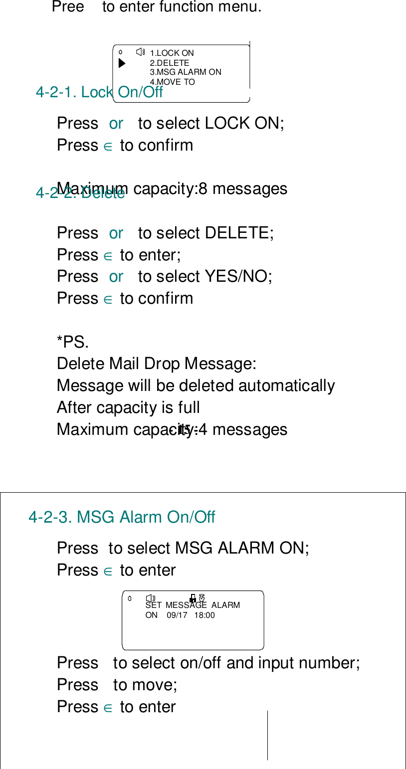  Pree   to enter function menu.1.LOCK ON2.DELETE3.MSG ALARM ON4.MOVE TO4-2-1. Lock On/OffPress or  to select LOCK ON;Press ∈ to confirmMaximum capacity:8 messages4-2-2. DeletePress or  to select DELETE;Press ∈ to enter;Press or  to select YES/NO;Press ∈ to confirm*PS.Delete Mail Drop Message:Message will be deleted automaticallyAfter capacity is fullMaximum capacity:4 messages- 15 -4-2-3. MSG Alarm On/OffPress to select MSG ALARM ON;Press ∈ to enterSET  MESSAGE  ALARMON    09/17   18:00Press  to select on/off and input number;Press to move;Press ∈ to enter