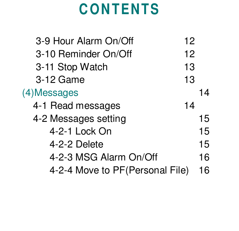 CONTENTS     3-9 Hour Alarm On/Off 12     3-10 Reminder On/Off 12     3-11 Stop Watch 13     3-12 Game 13(4)Messages 14    4-1 Read messages 14    4-2 Messages setting 154-2-1 Lock On 154-2-2 Delete 154-2-3 MSG Alarm On/Off 164-2-4 Move to PF(Personal File) 16