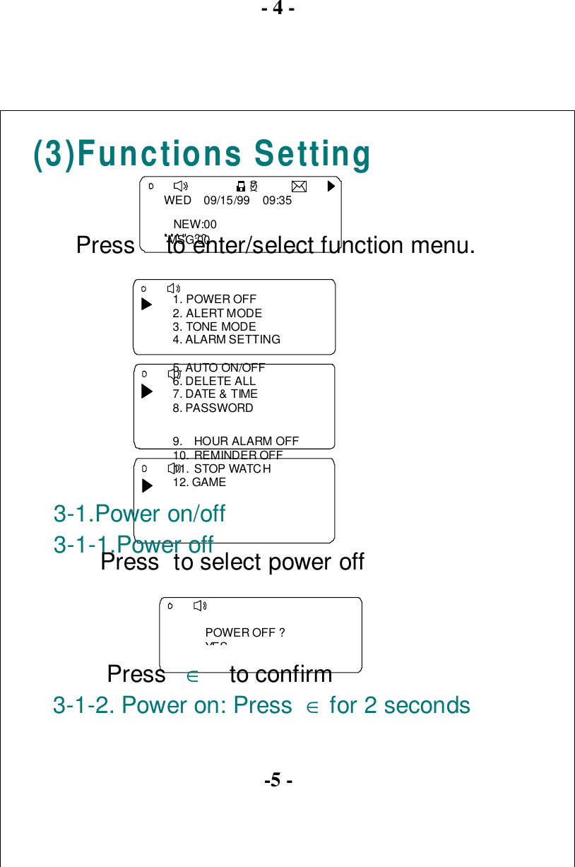 - 4 -(3)Functions SettingWED    09/15/99    09:35   NEW:00MAIL 00   MSG:00Press  to enter/select function menu.1. POWER OFF2. ALERT MODE3. TONE MODE4. ALARM SETTING5. AUTO ON/OFF6. DELETE ALL7. DATE &amp; TIME8. PASSWORD9. HOUR ALARM OFF10. REMINDER OFF11. STOP WATCH12. GAME3-1.Power on/off3-1-1.Power off Press to select power offPOWER OFF ?YESPress   ∈    to confirm3-1-2. Power on: Press  ∈ for 2 seconds-5 -