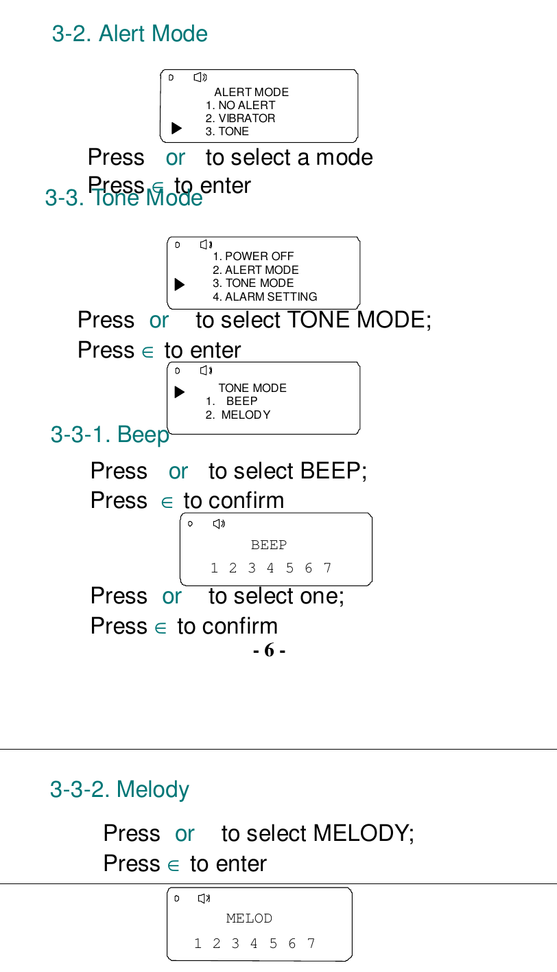 3-2. Alert Mode   ALERT MODE1. NO ALERT2. VIBRATOR3. TONEPress  or  to select a modePress ∈ to enter3-3. Tone Mode1. POWER OFF2. ALERT MODE3. TONE MODE4. ALARM SETTINGPress or  to select TONE MODE;Press ∈ to enter    TONE MODE1. BEEP2.  MELODY3-3-1. BeepPress  or  to select BEEP;Press  ∈ to confirm1 2 3 4 5 6 7BEEPPress or  to select one;Press ∈ to confirm- 6 -3-3-2. MelodyPress or  to select MELODY;Press ∈ to enter1 2 3 4 5 6 7MELOD