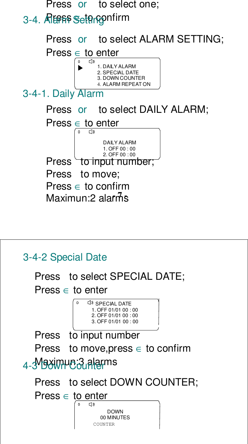 Press or  to select one;Press ∈ to confirm3-4. Alarm SettingPress or  to select ALARM SETTING;Press ∈ to enter1. DAILY ALARM2. SPECIAL DATE3. DOWN COUNTER4. ALARM REPEAT ON3-4-1. Daily AlarmPress or  to select DAILY ALARM;Press ∈ to enterDAILY ALARM1. OFF 00 : 002. OFF 00 : 00Press  to input number;Press  to move;Press ∈ to confirmMaximun:2 alarms- 7 -3-4-2 Special DatePress  to select SPECIAL DATE;Press ∈ to enter    SPECIAL DATE1. OFF 01/01 00 : 002. OFF 01/01 00 : 003. OFF 01/01 00 : 00Press  to input numberPress to move,press ∈ to confirmMaximun:3 alarms4-3 Down CounterPress  to select DOWN COUNTER;Press ∈ to enterDOWN00 MINUTESCOUNTER