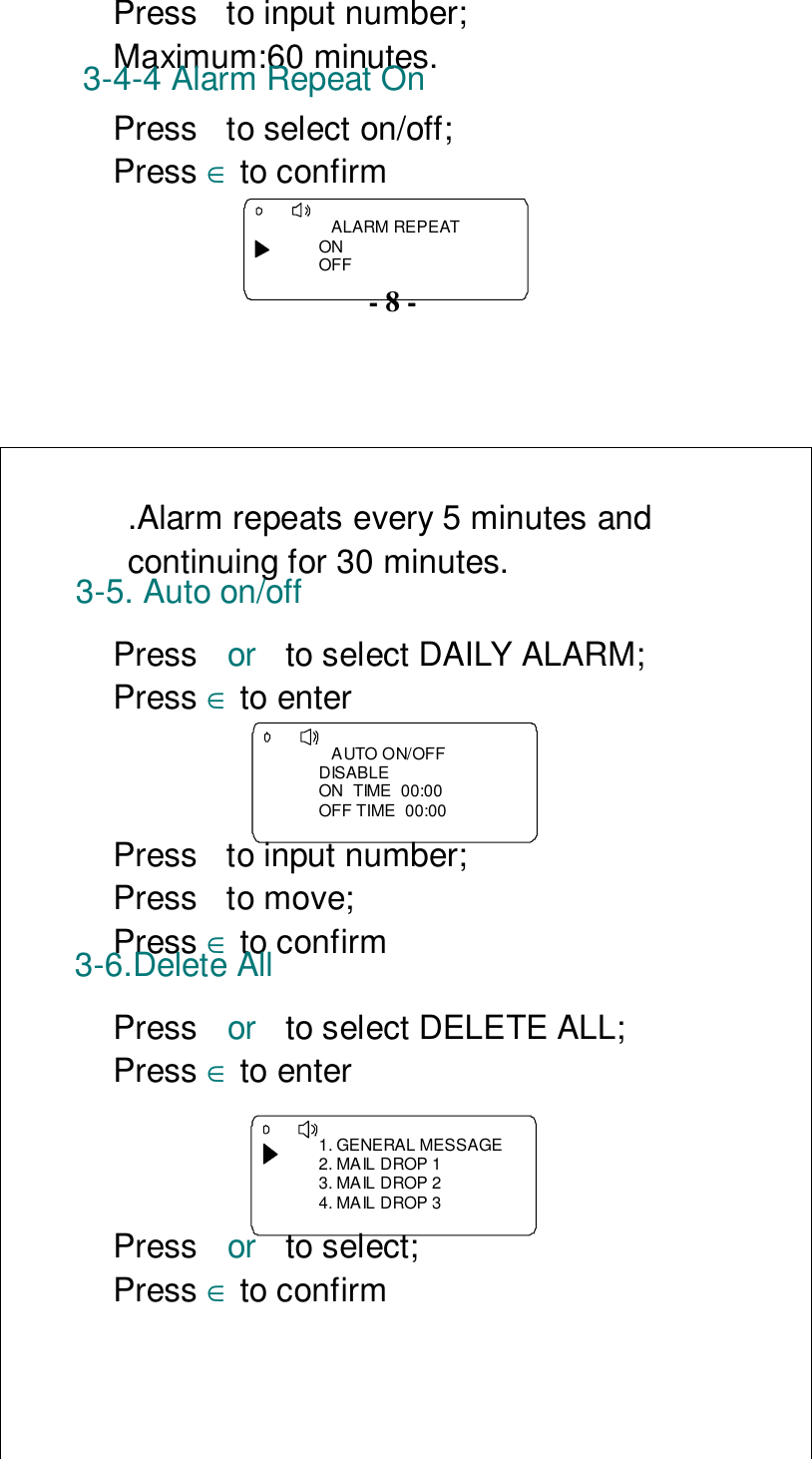 Press  to input number;Maximum:60 minutes.3-4-4 Alarm Repeat OnPress  to select on/off;Press ∈ to confirm   ALARM REPEATONOFF- 8 -.Alarm repeats every 5 minutes andcontinuing for 30 minutes.3-5. Auto on/offPress  or  to select DAILY ALARM;Press ∈ to enter   AUTO ON/OFFDISABLEON  TIME  00:00OFF TIME  00:00Press  to input number;Press to move;Press ∈ to confirm3-6.Delete AllPress  or  to select DELETE ALL;Press ∈ to enter 1. GENERAL MESSAGE2. MAIL DROP 13. MAIL DROP 24. MAIL DROP 3Press  or  to select;Press ∈ to confirm