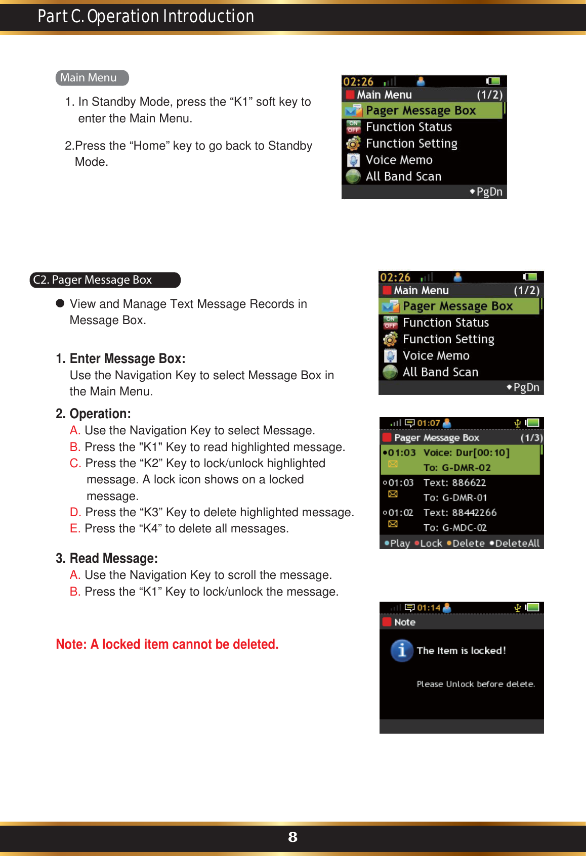   In Standby Mode, press the “K1” soft key to enter the Main Menu.1.Press the “Home” key to go back to Standby Mode.2.Main MenuPart C. Operation Introduction8C2. Pager Message BoxView and Manage Text Message Records in Message Box.Enter Message Box:Use the Navigation Key to select Message Box inthe Main Menu.Operation:A. Use the Navigation Key to select Message.B. Press the &quot;K1&quot; Key to read highlighted message.C. Press the “K2” Key to lock/unlock highlighted      message. A lock icon shows on a locked      message.D. Press the “K3” Key to delete highlighted message.E. Press the “K4” to delete all messages.1.2.Read Message:A. Use the Navigation Key to scroll the message.B. Press the “K1” Key to lock/unlock the message.Note: A locked item cannot be deleted.3.