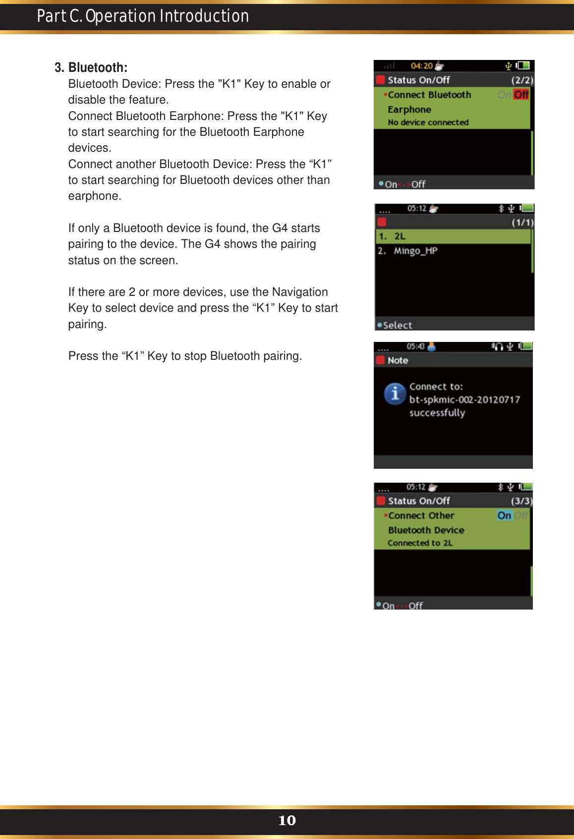 Part C. Operation Introduction10Bluetooth:Bluetooth Device: Press the &quot;K1&quot; Key to enable or disable the feature.Connect Bluetooth Earphone: Press the &quot;K1&quot; Key to start searching for the Bluetooth Earphone devices. Connect another Bluetooth Device: Press the “K1” to start searching for Bluetooth devices other than earphone.If only a Bluetooth device is found, the G4 starts pairing to the device. The G4 shows the pairing status on the screen.If there are 2 or more devices, use the Navigation Key to select device and press the “K1” Key to start pairing. Press the “K1” Key to stop Bluetooth pairing.3.