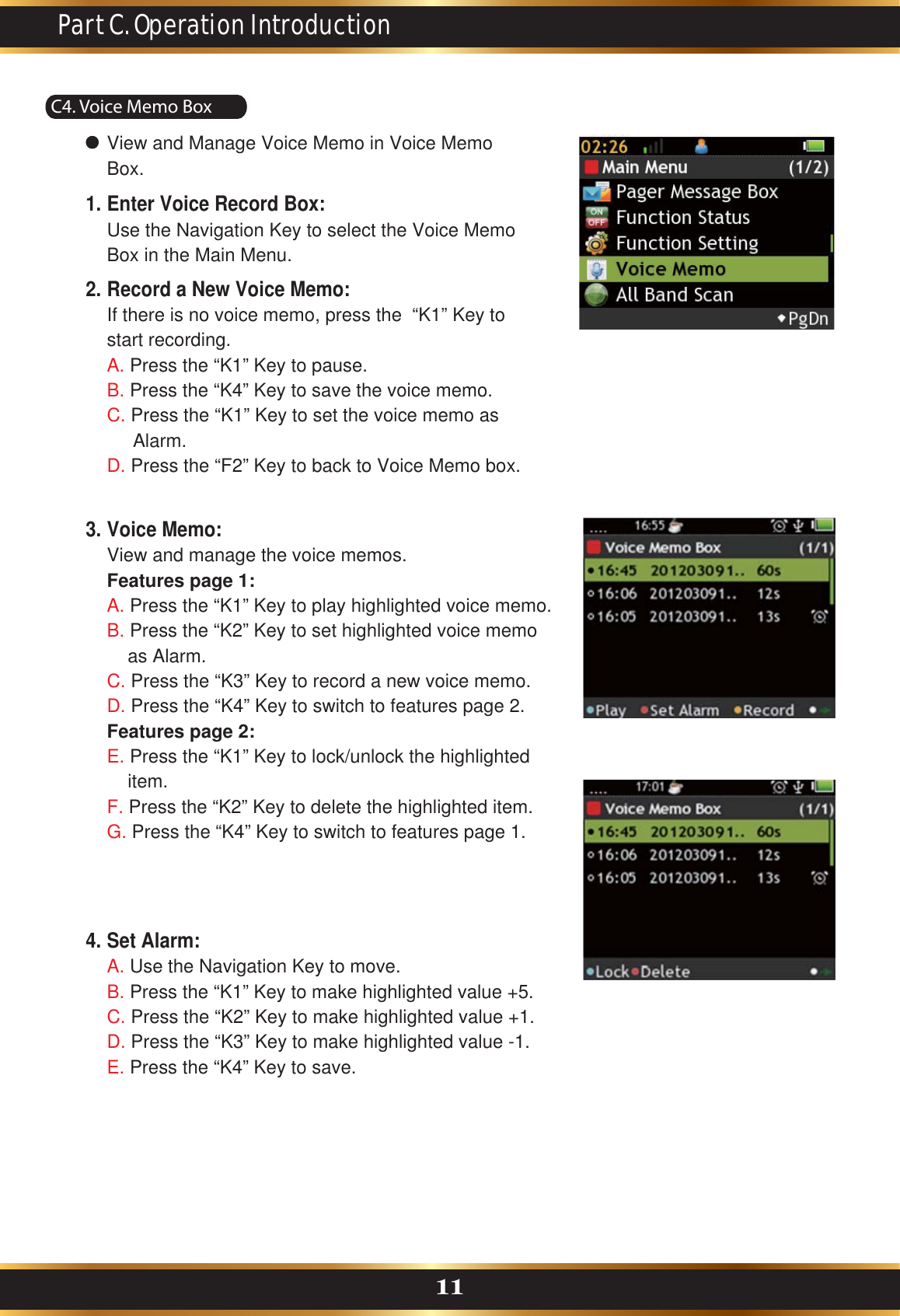 C4. Voice Memo BoxPart C. Operation Introduction11View and Manage Voice Memo in Voice Memo Box.Enter Voice Record Box:Use the Navigation Key to select the Voice Memo Box in the Main Menu. Record a New Voice Memo:If there is no voice memo, press the  “K1” Key to start recording.A. Press the “K1” Key to pause.B. Press the “K4” Key to save the voice memo.C. Press the “K1” Key to set the voice memo as      Alarm.D. Press the “F2” Key to back to Voice Memo box.1.2.Set Alarm:A. Use the Navigation Key to move.B. Press the “K1” Key to make highlighted value +5. C. Press the “K2” Key to make highlighted value +1.D. Press the “K3” Key to make highlighted value -1.E. Press the “K4” Key to save.4.Voice Memo:View and manage the voice memos.Features page 1:A. Press the “K1” Key to play highlighted voice memo.B. Press the “K2” Key to set highlighted voice memo     as Alarm.C. Press the “K3” Key to record a new voice memo.D. Press the “K4” Key to switch to features page 2.Features page 2:E. Press the “K1” Key to lock/unlock the highlighted     item.F. Press the “K2” Key to delete the highlighted item.G. Press the “K4” Key to switch to features page 1.3.