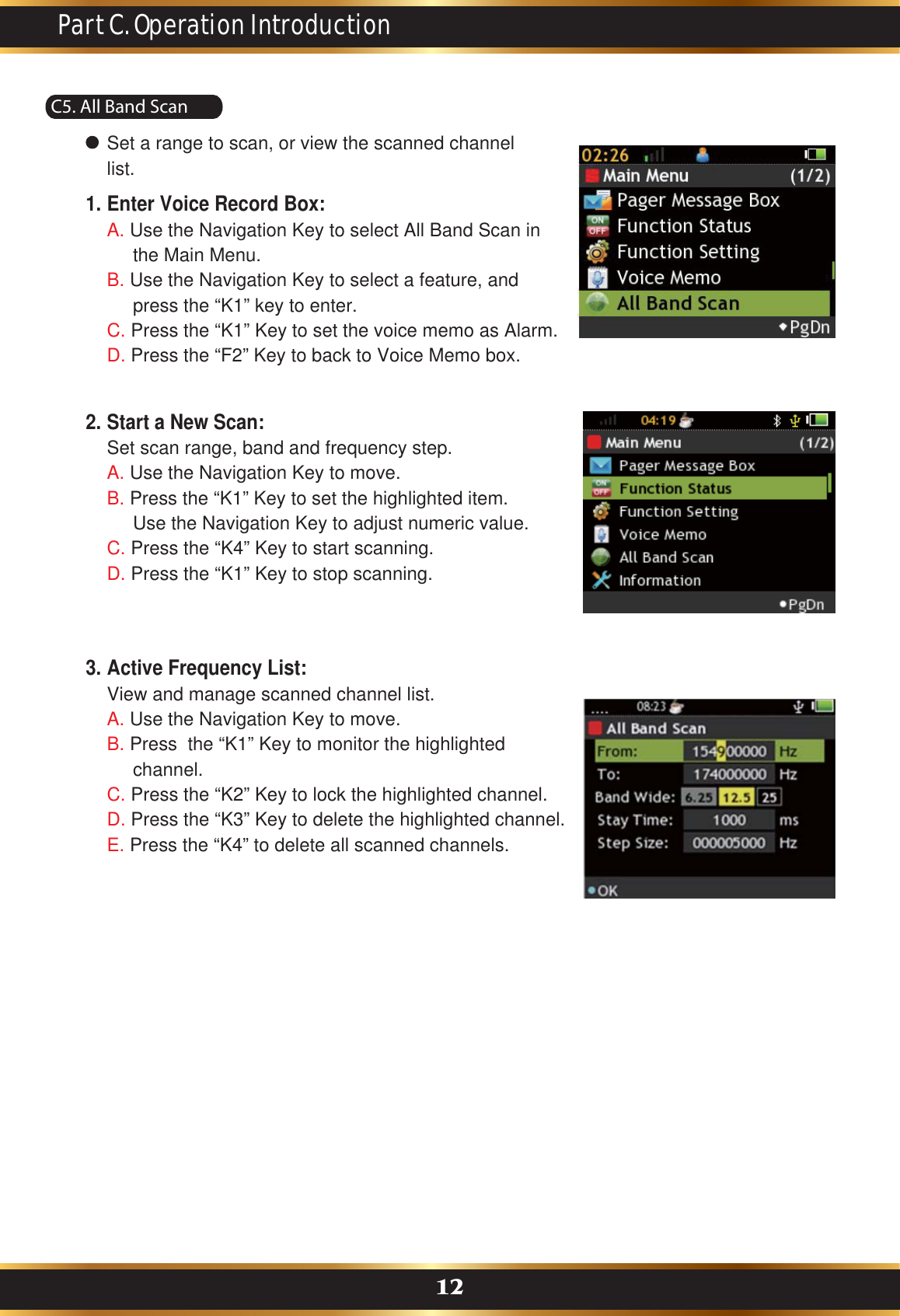 C5. All Band ScanPart C. Operation Introduction12Set a range to scan, or view the scanned channel list.Enter Voice Record Box:A. Use the Navigation Key to select All Band Scan in      the Main Menu. B. Use the Navigation Key to select a feature, and      press the “K1” key to enter.C. Press the “K1” Key to set the voice memo as Alarm.D. Press the “F2” Key to back to Voice Memo box.1.Start a New Scan:Set scan range, band and frequency step.A. Use the Navigation Key to move.B. Press the “K1” Key to set the highlighted item.      Use the Navigation Key to adjust numeric value.C. Press the “K4” Key to start scanning.D. Press the “K1” Key to stop scanning.2.Active Frequency List:View and manage scanned channel list.A. Use the Navigation Key to move.B. Press  the “K1” Key to monitor the highlighted      channel. C. Press the “K2” Key to lock the highlighted channel. D. Press the “K3” Key to delete the highlighted channel.E. Press the “K4” to delete all scanned channels.3.
