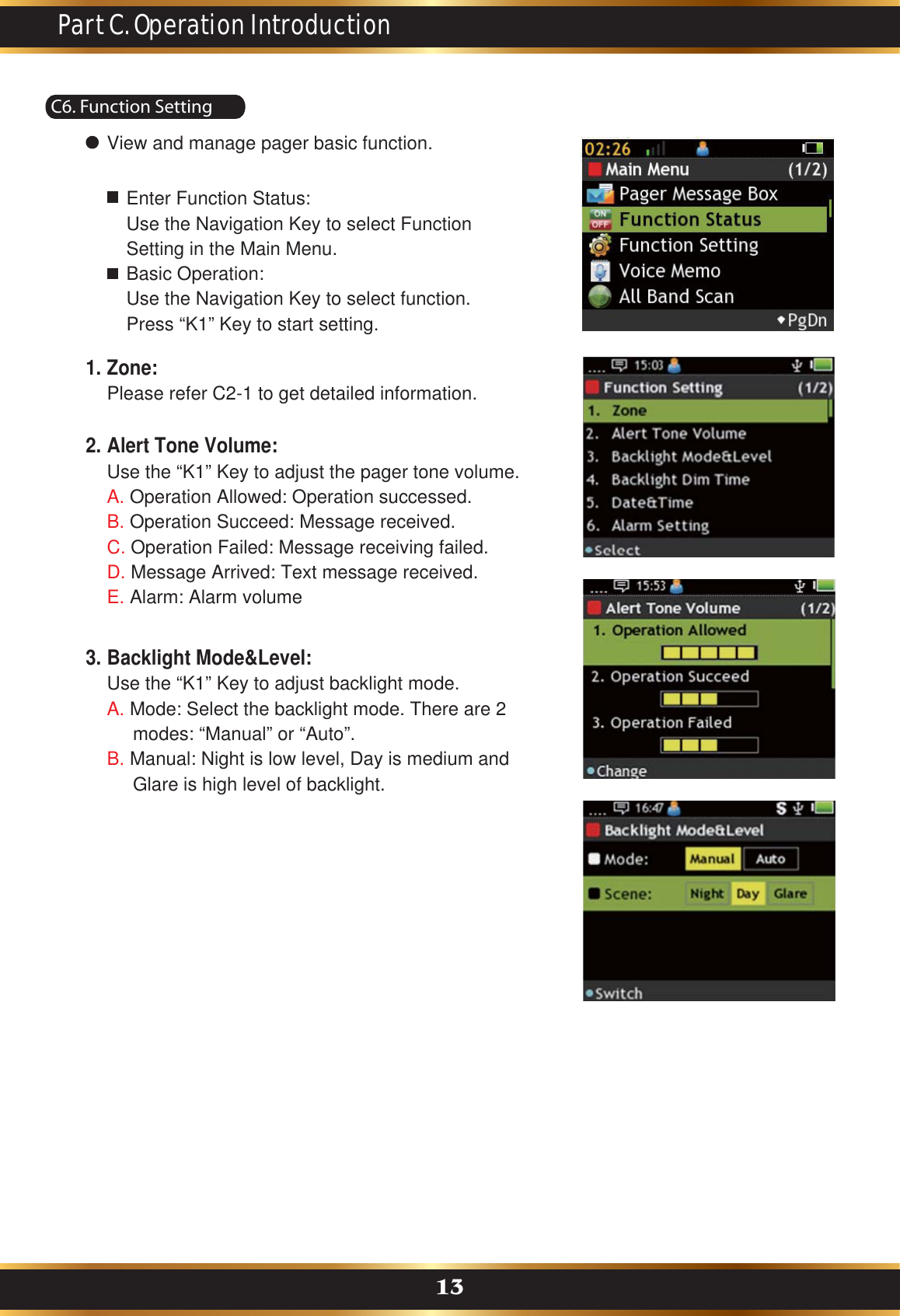 C6. Function SettingPart C. Operation Introduction13View and manage pager basic function.Enter Function Status: Use the Navigation Key to select Function Setting in the Main Menu.Basic Operation:Use the Navigation Key to select function.Press “K1” Key to start setting.Zone:Please refer C2-1 to get detailed information.1.Alert Tone Volume:Use the “K1” Key to adjust the pager tone volume.A. Operation Allowed: Operation successed.B. Operation Succeed: Message received.  C. Operation Failed: Message receiving failed.D. Message Arrived: Text message received.E. Alarm: Alarm volume2.Backlight Mode&amp;Level:Use the “K1” Key to adjust backlight mode.A. Mode: Select the backlight mode. There are 2      modes: “Manual” or “Auto”.B. Manual: Night is low level, Day is medium and      Glare is high level of backlight.3.