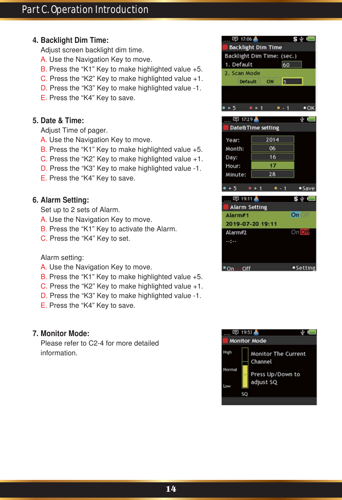 Part C. Operation Introduction14Backlight Dim Time:Adjust screen backlight dim time.A. Use the Navigation Key to move.B. Press the “K1” Key to make highlighted value +5. C. Press the “K2” Key to make highlighted value +1.D. Press the “K3” Key to make highlighted value -1.E. Press the “K4” Key to save.4.Date &amp; Time:Adjust Time of pager.A. Use the Navigation Key to move.B. Press the “K1” Key to make highlighted value +5. C. Press the “K2” Key to make highlighted value +1.D. Press the “K3” Key to make highlighted value -1.E. Press the “K4” Key to save.5.Monitor Mode:Please refer to C2-4 for more detailed information.7.Alarm Setting:Set up to 2 sets of Alarm.A. Use the Navigation Key to move.B. Press the “K1” Key to activate the Alarm.C. Press the “K4” Key to set.Alarm setting:A. Use the Navigation Key to move.B. Press the “K1” Key to make highlighted value +5. C. Press the “K2” Key to make highlighted value +1.D. Press the “K3” Key to make highlighted value -1.E. Press the “K4” Key to save.6.