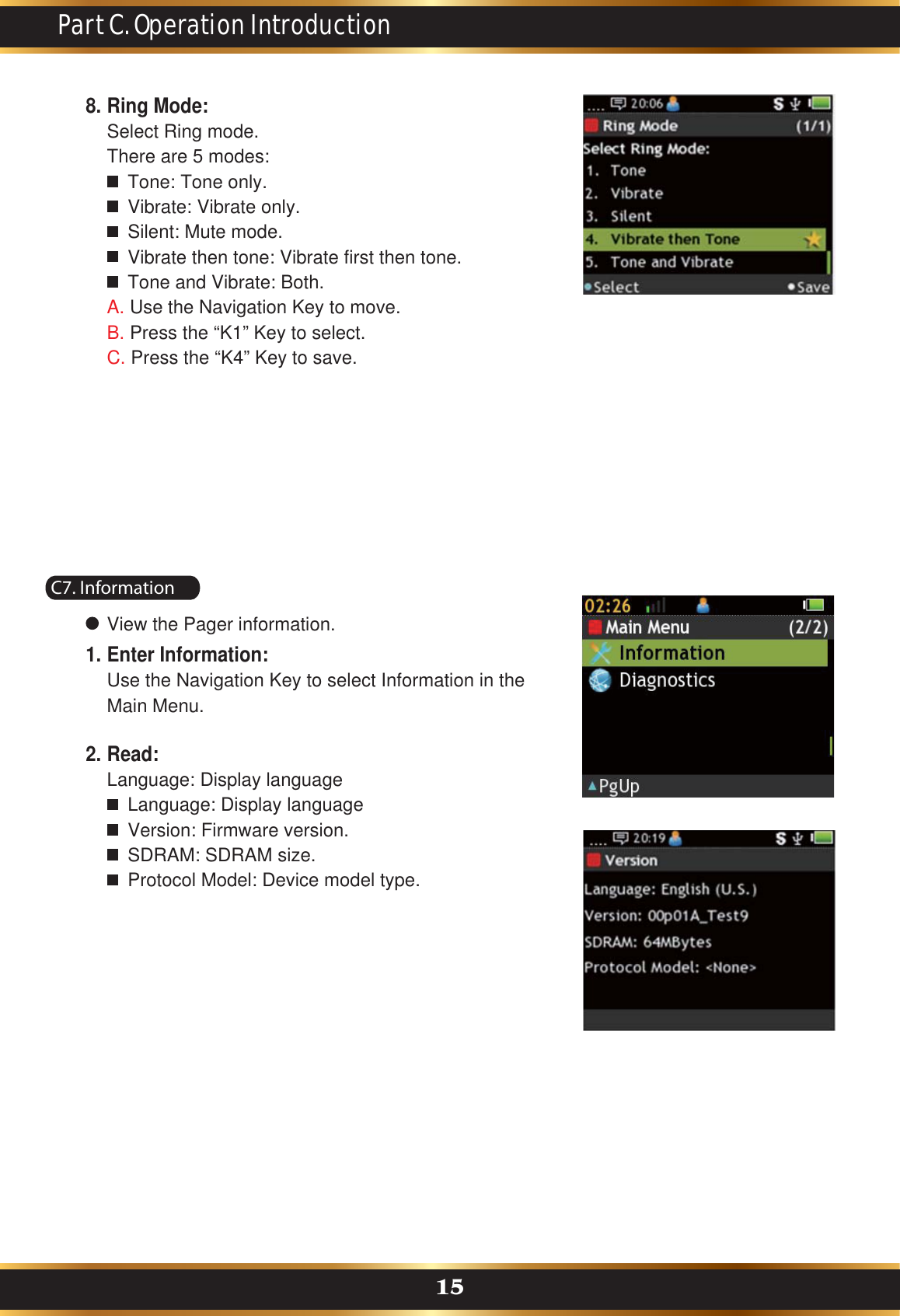 Part C. Operation Introduction15Ring Mode:Select Ring mode.There are 5 modes:    Tone: Tone only.    Vibrate: Vibrate only.    Silent: Mute mode.    Vibrate then tone: Vibrate first then tone.    Tone and Vibrate: Both.A. Use the Navigation Key to move.B. Press the “K1” Key to select.C. Press the “K4” Key to save.8.C7. InformationView the Pager information.Enter Information:Use the Navigation Key to select Information in the Main Menu.1.Read:Language: Display language    Language: Display language    Version: Firmware version.    SDRAM: SDRAM size.    Protocol Model: Device model type.2.