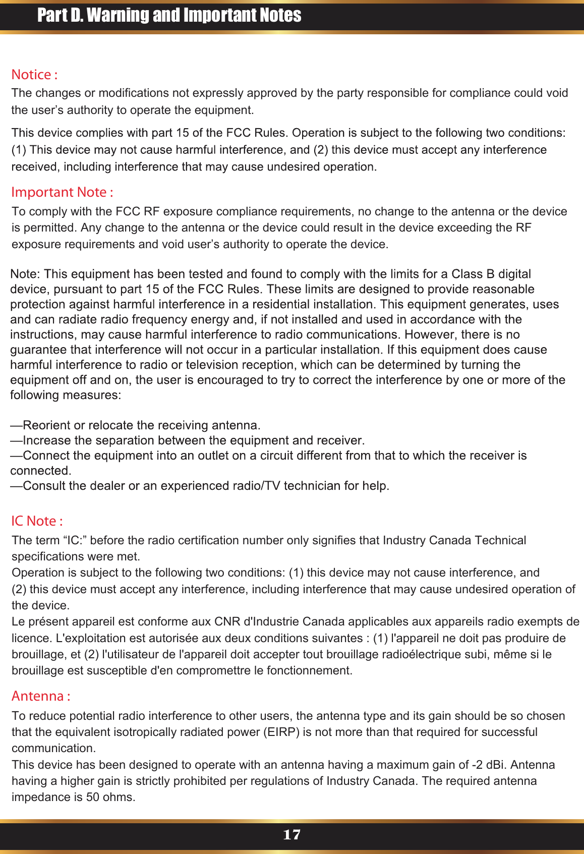 Notice : The changes or modifications not expressly approved by the party responsible for compliance could void the user’s authority to operate the equipment.Antenna : To reduce potential radio interference to other users, the antenna type and its gain should be so chosen that the equivalent isotropically radiated power (EIRP) is not more than that required for successful communication.This device has been designed to operate with an antenna having a maximum gain of -2 dBi. Antenna having a higher gain is strictly prohibited per regulations of Industry Canada. The required antenna impedance is 50 ohms.Important Note :To comply with the FCC RF exposure compliance requirements, no change to the antenna or the device is permitted. Any change to the antenna or the device could result in the device exceeding the RF exposure requirements and void user’s authority to operate the device.IC Note :The term “IC:” before the radio certification number only signifies that Industry Canada Technical specifications were met.Operation is subject to the following two conditions: (1) this device may not cause interference, and (2) this device must accept any interference, including interference that may cause undesired operation of the device.Le présent appareil est conforme aux CNR d&apos;Industrie Canada applicables aux appareils radio exempts de licence. L&apos;exploitation est autorisée aux deux conditions suivantes : (1) l&apos;appareil ne doit pas produire de brouillage, et (2) l&apos;utilisateur de l&apos;appareil doit accepter tout brouillage radioélectrique subi, même si le brouillage est susceptible d&apos;en compromettre le fonctionnement.Part D. Warning and Important Notes17