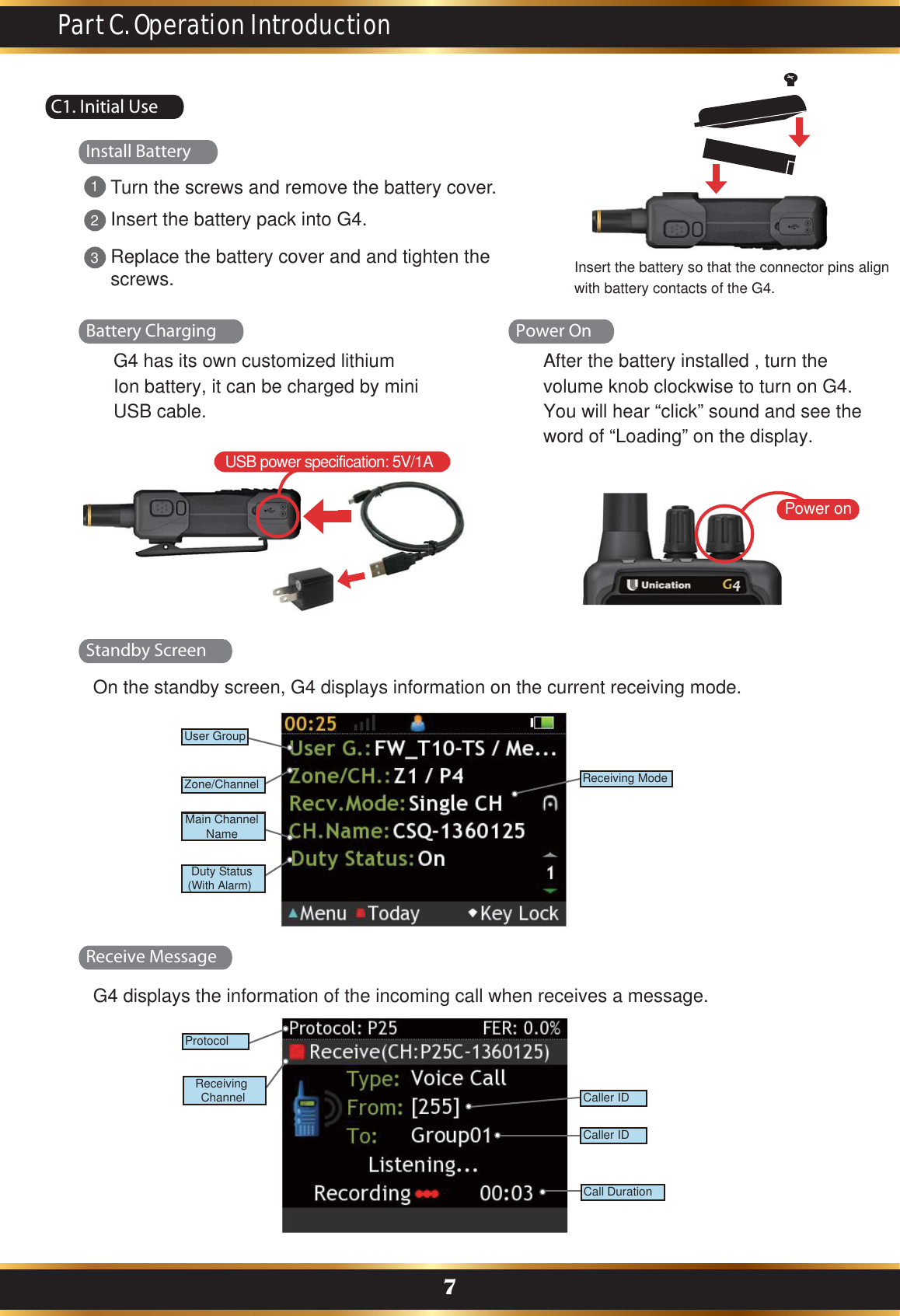 C1. Initial UseOn the standby screen, G4 displays information on the current receiving mode.G4 displays the information of the incoming call when receives a message.Part C. Operation Introduction7Battery ChargingInstall BatteryStandby ScreenReceive MessageUSB power specification: 5V/1AG4 has its own customized lithium Ion battery, it can be charged by mini USB cable.Power onPower OnAfter the battery installed , turn the volume knob clockwise to turn on G4.You will hear “click” sound and see the word of “Loading” on the display.Turn the screws and remove the battery cover.Insert the battery pack into G4.Replace the battery cover and and tighten the screws.231BandReceiving ModeUser GroupZone/ChannelMain ChannelNameDuty Status(With Alarm)Caller IDCaller IDCall DurationBandProtocol Receiving ChannelInsert the battery so that the connector pins align with battery contacts of the G4.