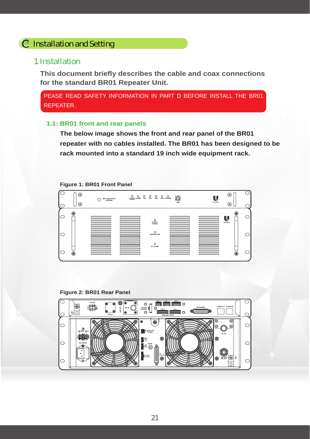 21This document briefly describes the cable and coax connections for the standard BR01 Repeater Unit.PEASE  READ  SAFETY  INFORMATION  IN  PART  D  BEFORE  INSTALL  THE  BR01 REPEATER.1.1: BR01 front and rear panelsThe below image shows the front and rear panel of the BR01 repeater with no cables installed. The BR01 has been designed to be rack mounted into a standard 19 inch wide equipment rack.1. InstallationInstallation and SettingCFigure 1: BR01 Front PanelFigure 2: BR01 Rear Panel