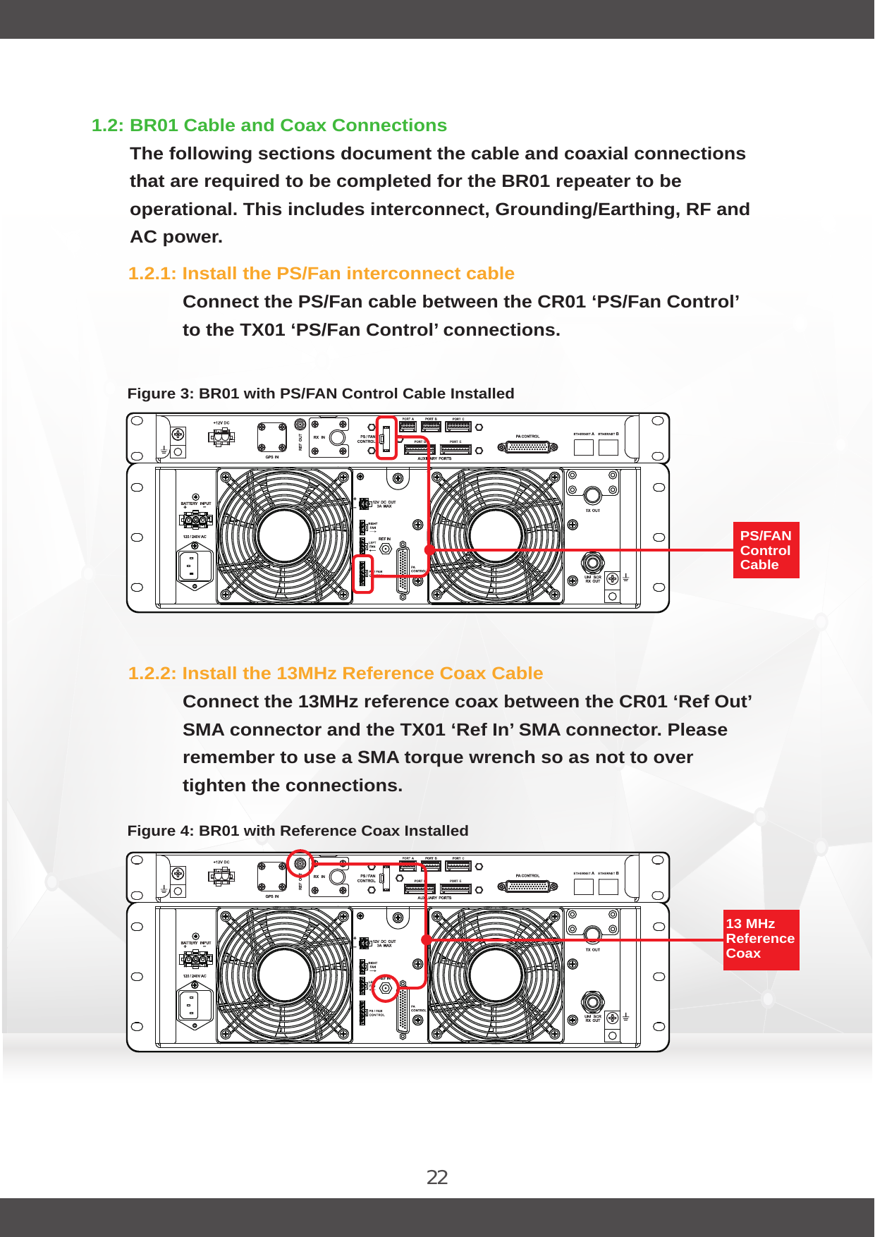 221.2: BR01 Cable and Coax ConnectionsThe following sections document the cable and coaxial connections that are required to be completed for the BR01 repeater to be operational. This includes interconnect, Grounding/Earthing, RF and AC power.1.2.1: Install the PS/Fan interconnect cableConnect the PS/Fan cable between the CR01 ‘PS/Fan Control’ to the TX01 ‘PS/Fan Control’ connections.1.2.2: Install the 13MHz Reference Coax CableConnect the 13MHz reference coax between the CR01 ‘Ref Out’ SMA connector and the TX01 ‘Ref In’ SMA connector. Please remember to use a SMA torque wrench so as not to over tighten the connections.Figure 4: BR01 with Reference Coax InstalledFigure 3: BR01 with PS/FAN Control Cable InstalledPS/FAN Control Cable 13 MHz Reference Coax 