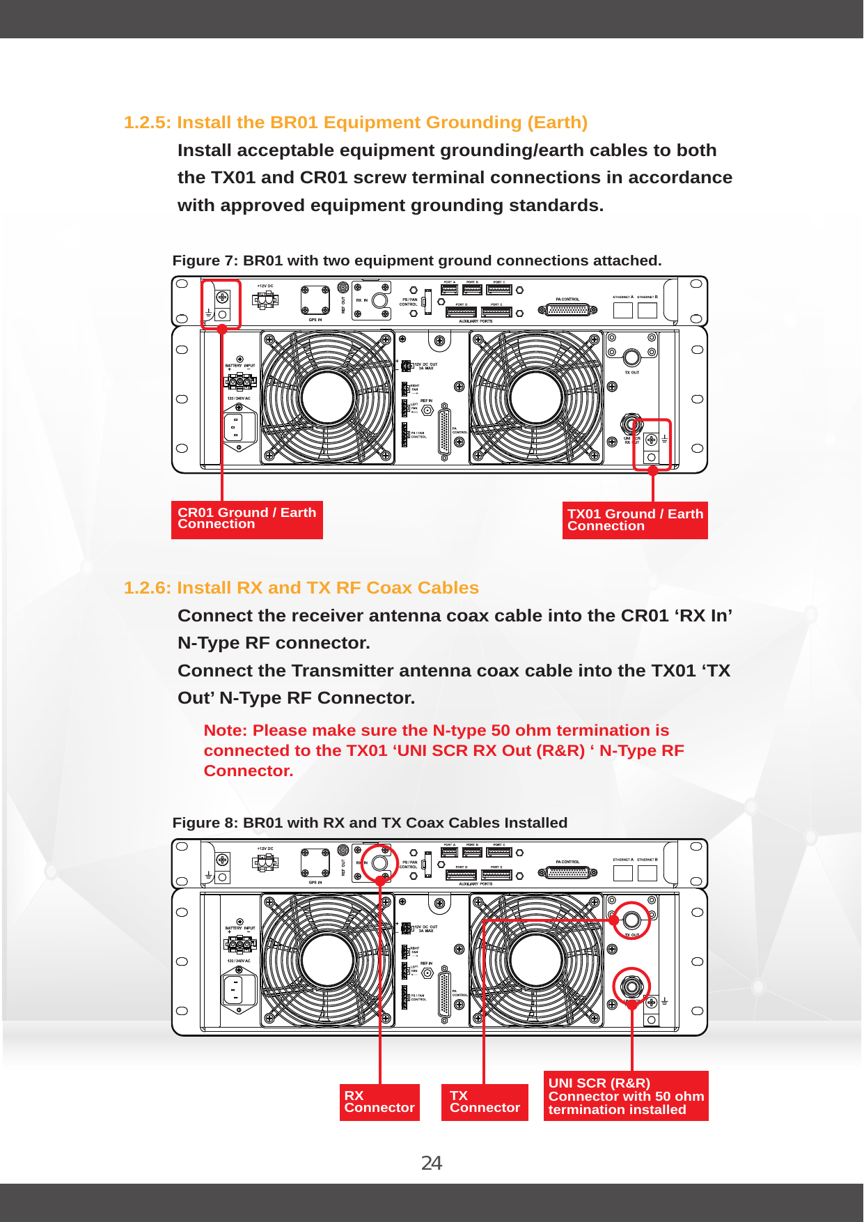 241.2.5: Install the BR01 Equipment Grounding (Earth)Install acceptable equipment grounding/earth cables to both the TX01 and CR01 screw terminal connections in accordance with approved equipment grounding standards.1.2.6: Install RX and TX RF Coax CablesConnect the receiver antenna coax cable into the CR01 ‘RX In’ N-Type RF connector.Connect the Transmitter antenna coax cable into the TX01 ‘TX Out’ N-Type RF Connector.Note: Please make sure the N-type 50 ohm termination is connected to the TX01 ‘UNI SCR RX Out (R&amp;R) ‘ N-Type RF Connector.Figure 7: BR01 with two equipment ground connections attached.Figure 8: BR01 with RX and TX Coax Cables InstalledRX Connector  TX Connector TX01 Ground / Earth Connection UNI SCR (R&amp;R) Connector with 50 ohm termination installed CR01 Ground / Earth Connection 