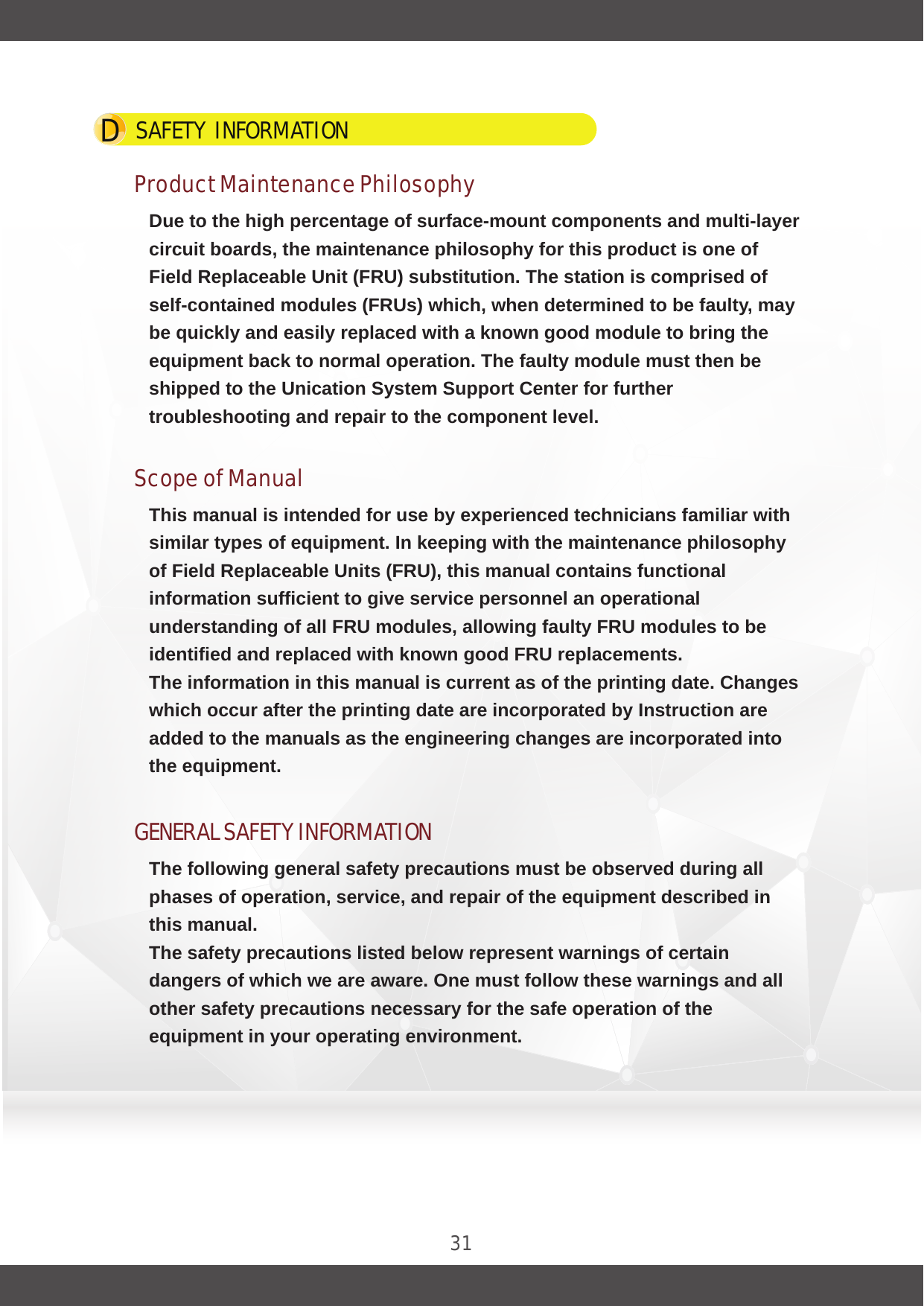 SAFETY  INFORMATION   D31Product Maintenance PhilosophyDue to the high percentage of surface-mount components and multi-layer circuit boards, the maintenance philosophy for this product is one of Field Replaceable Unit (FRU) substitution. The station is comprised of self-contained modules (FRUs) which, when determined to be faulty, may be quickly and easily replaced with a known good module to bring the equipment back to normal operation. The faulty module must then be shipped to the Unication System Support Center for further troubleshooting and repair to the component level.Scope of ManualThis manual is intended for use by experienced technicians familiar with similar types of equipment. In keeping with the maintenance philosophy of Field Replaceable Units (FRU), this manual contains functional information sufficient to give service personnel an operational understanding of all FRU modules, allowing faulty FRU modules to be identified and replaced with known good FRU replacements.The information in this manual is current as of the printing date. Changes which occur after the printing date are incorporated by Instruction are added to the manuals as the engineering changes are incorporated into the equipment.GENERAL SAFETY INFORMATIONThe following general safety precautions must be observed during all phases of operation, service, and repair of the equipment described in this manual.The safety precautions listed below represent warnings of certain dangers of which we are aware. One must follow these warnings and all other safety precautions necessary for the safe operation of the equipment in your operating environment.