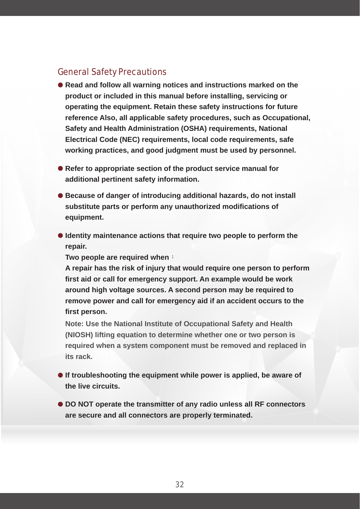 32General Safety PrecautionsRead and follow all warning notices and instructions marked on the product or included in this manual before installing, servicing or operating the equipment. Retain these safety instructions for future reference Also, all applicable safety procedures, such as Occupational, Safety and Health Administration (OSHA) requirements, National Electrical Code (NEC) requirements, local code requirements, safe working practices, and good judgment must be used by personnel.Identity maintenance actions that require two people to perform the repair.Two people are required when：A repair has the risk of injury that would require one person to perform first aid or call for emergency support. An example would be work around high voltage sources. A second person may be required to remove power and call for emergency aid if an accident occurs to the first person.Note: Use the National Institute of Occupational Safety and Health (NIOSH) lifting equation to determine whether one or two person is required when a system component must be removed and replaced in its rack.Because of danger of introducing additional hazards, do not install substitute parts or perform any unauthorized modifications of equipment.If troubleshooting the equipment while power is applied, be aware of the live circuits.DO NOT operate the transmitter of any radio unless all RF connectors are secure and all connectors are properly terminated.Refer to appropriate section of the product service manual for additional pertinent safety information.