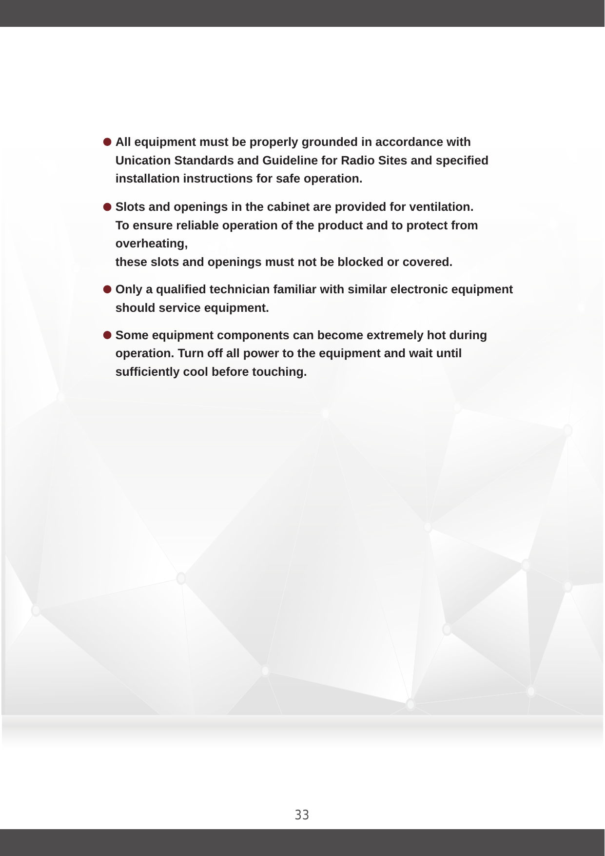 33Slots and openings in the cabinet are provided for ventilation.To ensure reliable operation of the product and to protect from overheating, these slots and openings must not be blocked or covered.Only a qualified technician familiar with similar electronic equipment should service equipment.Some equipment components can become extremely hot during operation. Turn off all power to the equipment and wait until sufficiently cool before touching.All equipment must be properly grounded in accordance with Unication Standards and Guideline for Radio Sites and specified installation instructions for safe operation.