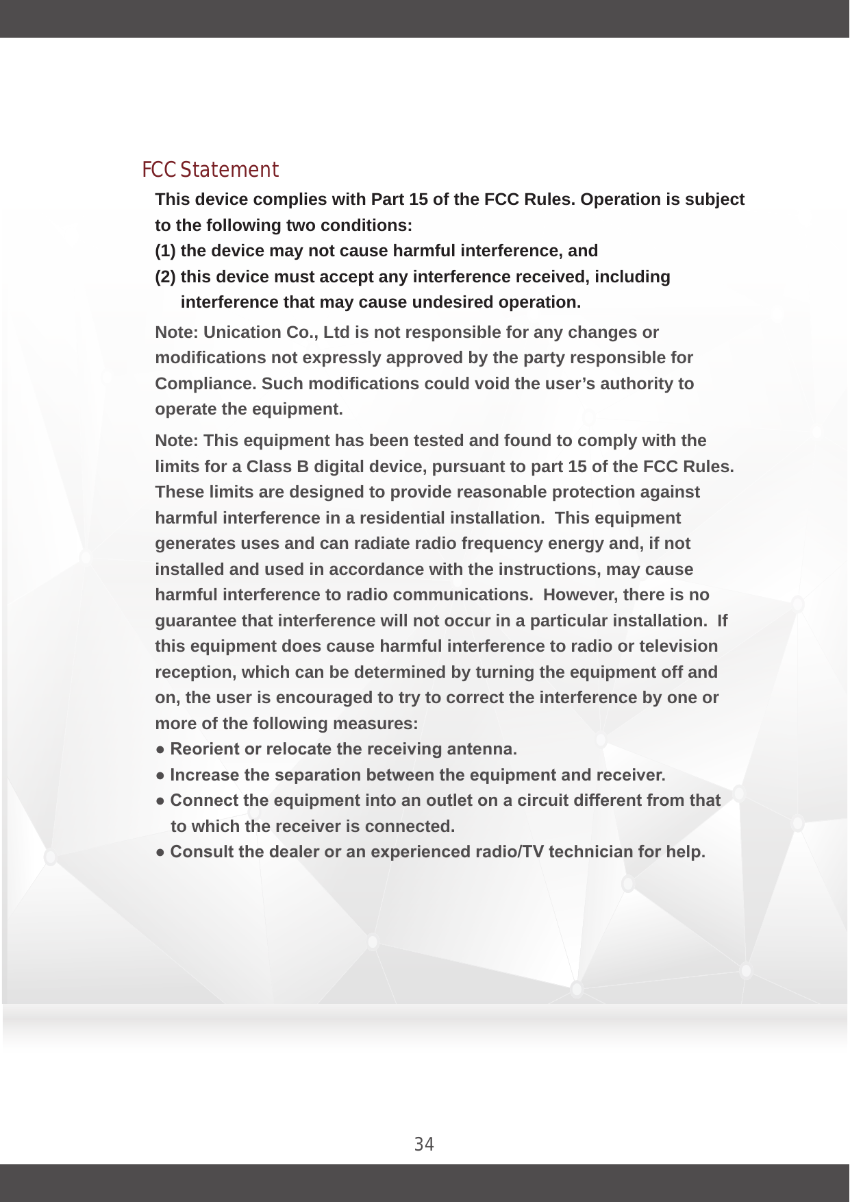 34This device complies with Part 15 of the FCC Rules. Operation is subject to the following two conditions: (1) the device may not cause harmful interference, and (2) this device must accept any interference received, including interference that may cause undesired operation.Note: Unication Co., Ltd is not responsible for any changes or modifications not expressly approved by the party responsible for Compliance. Such modifications could void the user’s authority to operate the equipment.Note: This equipment has been tested and found to comply with the limits for a Class B digital device, pursuant to part 15 of the FCC Rules.  These limits are designed to provide reasonable protection against harmful interference in a residential installation.  This equipment generates uses and can radiate radio frequency energy and, if not installed and used in accordance with the instructions, may cause harmful interference to radio communications.  However, there is no guarantee that interference will not occur in a particular installation.  If this equipment does cause harmful interference to radio or television reception, which can be determined by turning the equipment off and on, the user is encouraged to try to correct the interference by one or more of the following measures:● Reorient or relocate the receiving antenna.● Increase the separation between the equipment and receiver.● Connect the equipment into an outlet on a circuit different from that to which the receiver is connected.● Consult the dealer or an experienced radio/TV technician for help.FCC Statement