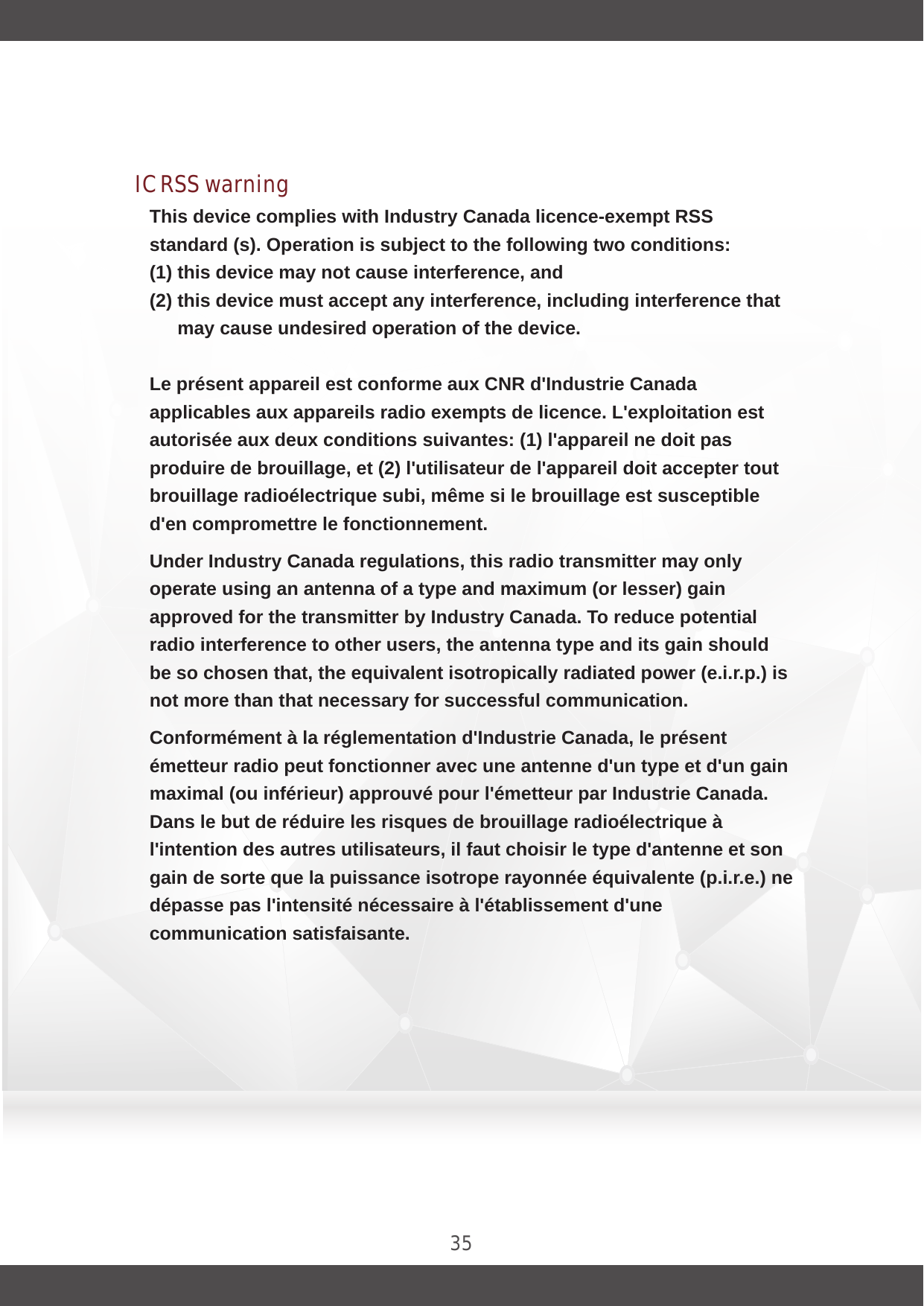 35This device complies with Industry Canada licence-exempt RSS standard (s). Operation is subject to the following two conditions: (1) this device may not cause interference, and (2) this device must accept any interference, including interference that may cause undesired operation of the device. Le présent appareil est conforme aux CNR d&apos;Industrie Canada applicables aux appareils radio exempts de licence. L&apos;exploitation est autorisée aux deux conditions suivantes: (1) l&apos;appareil ne doit pas produire de brouillage, et (2) l&apos;utilisateur de l&apos;appareil doit accepter tout brouillage radioélectrique subi, même si le brouillage est susceptible d&apos;en compromettre le fonctionnement.Under Industry Canada regulations, this radio transmitter may only operate using an antenna of a type and maximum (or lesser) gain approved for the transmitter by Industry Canada. To reduce potential radio interference to other users, the antenna type and its gain should be so chosen that, the equivalent isotropically radiated power (e.i.r.p.) is not more than that necessary for successful communication.Conformément à la réglementation d&apos;Industrie Canada, le présent émetteur radio peut fonctionner avec une antenne d&apos;un type et d&apos;un gain maximal (ou inférieur) approuvé pour l&apos;émetteur par Industrie Canada. Dans le but de réduire les risques de brouillage radioélectrique à l&apos;intention des autres utilisateurs, il faut choisir le type d&apos;antenne et son gain de sorte que la puissance isotrope rayonnée équivalente (p.i.r.e.) ne dépasse pas l&apos;intensité nécessaire à l&apos;établissement d&apos;une communication satisfaisante.IC RSS warning