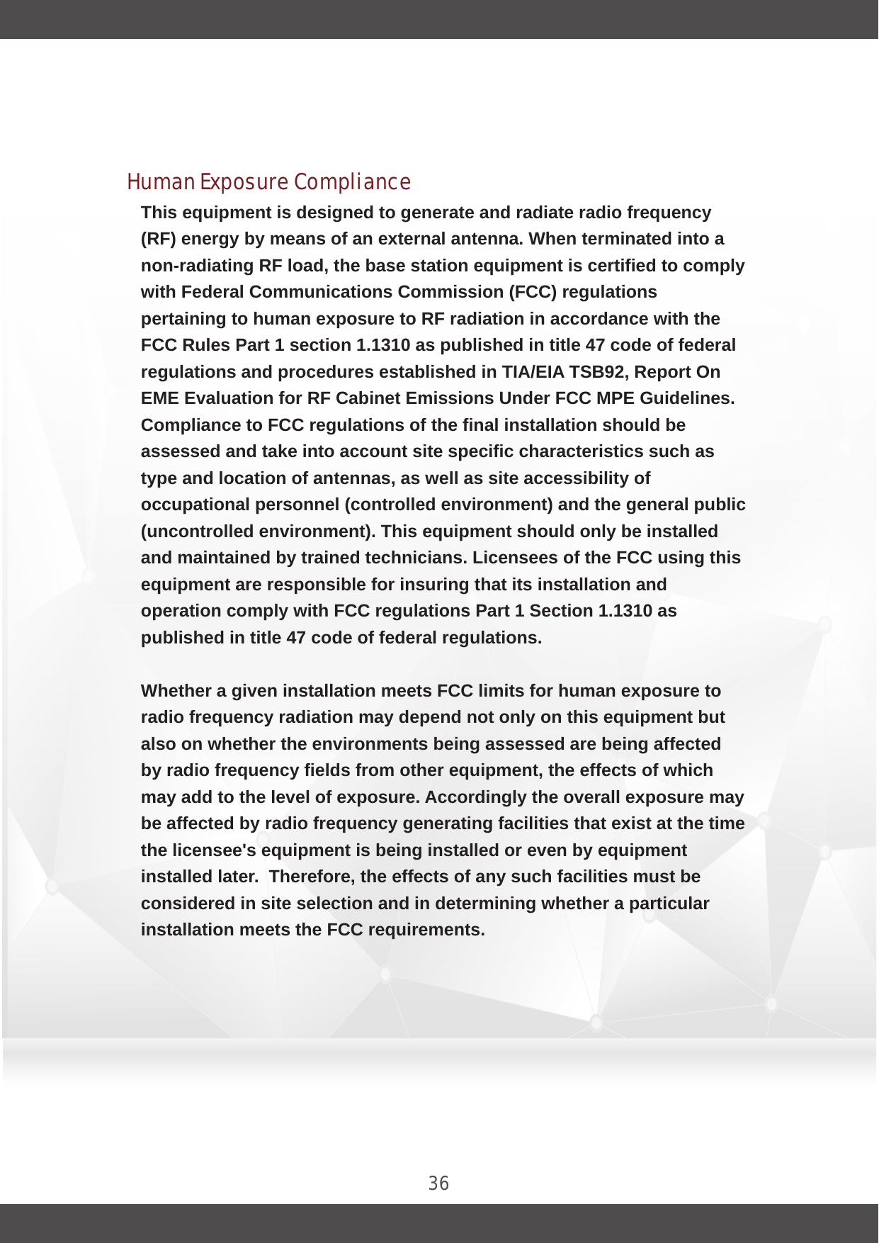 36This equipment is designed to generate and radiate radio frequency (RF) energy by means of an external antenna. When terminated into a non-radiating RF load, the base station equipment is certified to comply with Federal Communications Commission (FCC) regulations pertaining to human exposure to RF radiation in accordance with the FCC Rules Part 1 section 1.1310 as published in title 47 code of federal regulations and procedures established in TIA/EIA TSB92, Report On EME Evaluation for RF Cabinet Emissions Under FCC MPE Guidelines. Compliance to FCC regulations of the final installation should be assessed and take into account site specific characteristics such as type and location of antennas, as well as site accessibility of occupational personnel (controlled environment) and the general public (uncontrolled environment). This equipment should only be installed and maintained by trained technicians. Licensees of the FCC using this equipment are responsible for insuring that its installation and operation comply with FCC regulations Part 1 Section 1.1310 as published in title 47 code of federal regulations. Whether a given installation meets FCC limits for human exposure to radio frequency radiation may depend not only on this equipment but also on whether the environments being assessed are being affected by radio frequency fields from other equipment, the effects of which may add to the level of exposure. Accordingly the overall exposure may be affected by radio frequency generating facilities that exist at the time the licensee&apos;s equipment is being installed or even by equipment installed later.  Therefore, the effects of any such facilities must be considered in site selection and in determining whether a particular installation meets the FCC requirements. FCC OET Bulletin 65 provides materials to assist in making determinations if a given facility is compliant with the human exposure to RF radiation limits.Human Exposure Compliance