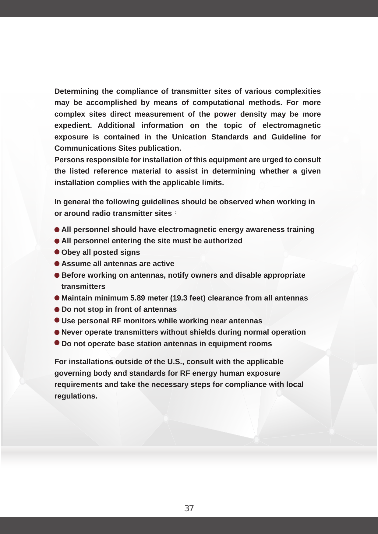 37In general the following guidelines should be observed when working in or around radio transmitter sites：For installations outside of the U.S., consult with the applicable governing body and standards for RF energy human exposure requirements and take the necessary steps for compliance with local regulations.All personnel should have electromagnetic energy awareness training All personnel entering the site must be authorized Obey all posted signs Assume all antennas are activeBefore working on antennas, notify owners and disable appropriate transmitters Maintain minimum 5.89 meter (19.3 feet) clearance from all antennasDo not stop in front of antennas Use personal RF monitors while working near antennas Never operate transmitters without shields during normal operationDo not operate base station antennas in equipment roomsDetermining the compliance of transmitter sites of various complexities may  be  accomplished  by  means  of  computational  methods.  For  more complex  sites  direct  measurement  of  the  power  density  may  be  more expedient.  Additional  information  on  the  topic  of  electromagnetic exposure  is  contained  in  the  Unication  Standards  and  Guideline  for Communications Sites publication.Persons responsible for installation of this equipment are urged to consult the  listed  reference  material  to  assist  in  determining  whether  a  given installation complies with the applicable limits.