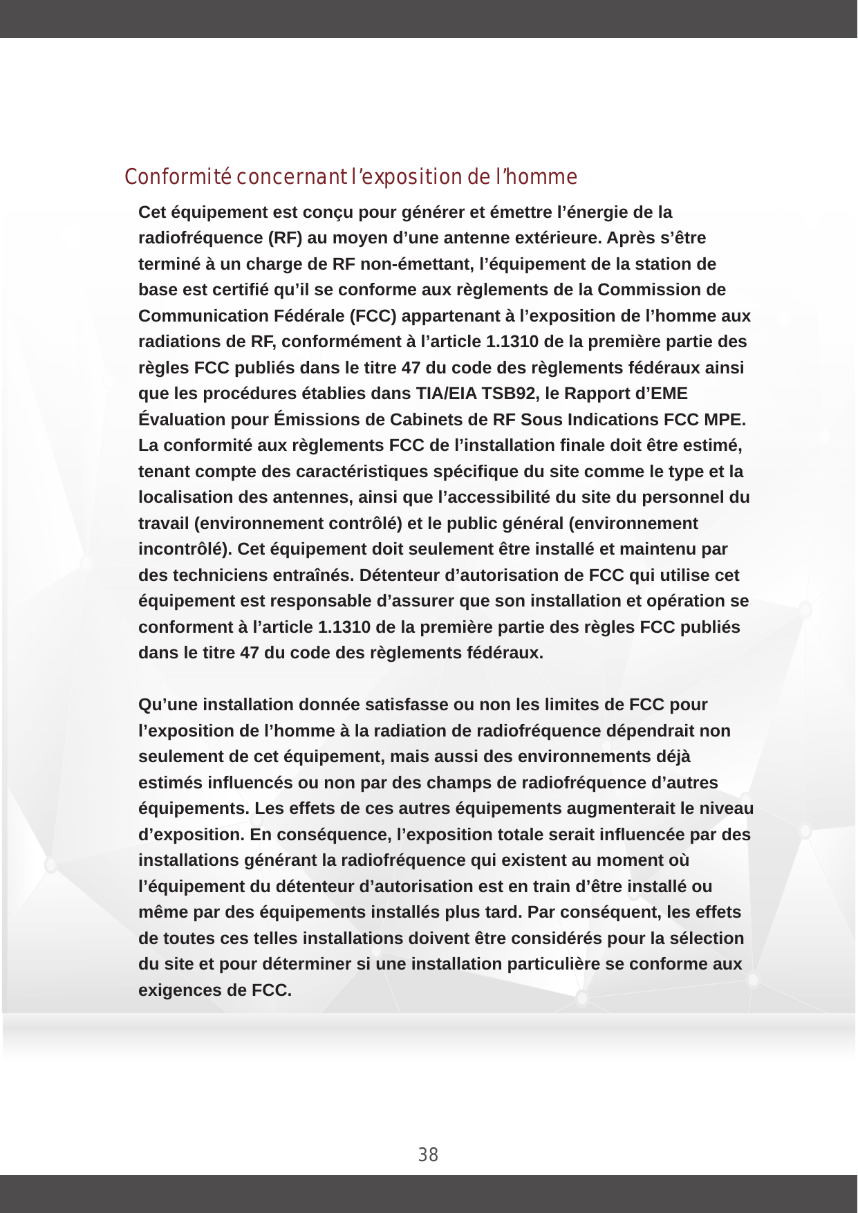 38Conformité concernant l’exposition de l’hommeCet équipement est conçu pour générer et émettre l’énergie de la radiofréquence (RF) au moyen d’une antenne extérieure. Après s’être terminé à un charge de RF non-émettant, l’équipement de la station de base est certifié qu’il se conforme aux règlements de la Commission de Communication Fédérale (FCC) appartenant à l’exposition de l’homme aux radiations de RF, conformément à l’article 1.1310 de la première partie des règles FCC publiés dans le titre 47 du code des règlements fédéraux ainsi que les procédures établies dans TIA/EIA TSB92, le Rapport d’EME Évaluation pour Émissions de Cabinets de RF Sous Indications FCC MPE. La conformité aux règlements FCC de l’installation finale doit être estimé, tenant compte des caractéristiques spécifique du site comme le type et la localisation des antennes, ainsi que l’accessibilité du site du personnel du travail (environnement contrôlé) et le public général (environnement incontrôlé). Cet équipement doit seulement être installé et maintenu par des techniciens entraînés. Détenteur d’autorisation de FCC qui utilise cet équipement est responsable d’assurer que son installation et opération se conforment à l’article 1.1310 de la première partie des règles FCC publiés dans le titre 47 du code des règlements fédéraux.Qu’une installation donnée satisfasse ou non les limites de FCC pour l’exposition de l’homme à la radiation de radiofréquence dépendrait non seulement de cet équipement, mais aussi des environnements déjà estimés influencés ou non par des champs de radiofréquence d’autres équipements. Les effets de ces autres équipements augmenterait le niveau d’exposition. En conséquence, l’exposition totale serait influencée par des installations générant la radiofréquence qui existent au moment où l’équipement du détenteur d’autorisation est en train d’être installé ou même par des équipements installés plus tard. Par conséquent, les effets de toutes ces telles installations doivent être considérés pour la sélection du site et pour déterminer si une installation particulière se conforme aux exigences de FCC.  Le bulletin 65 de FCC OET offre des matériels pour aider à déterminer si une installation donnée se conforme aux limites de l’exposition de 