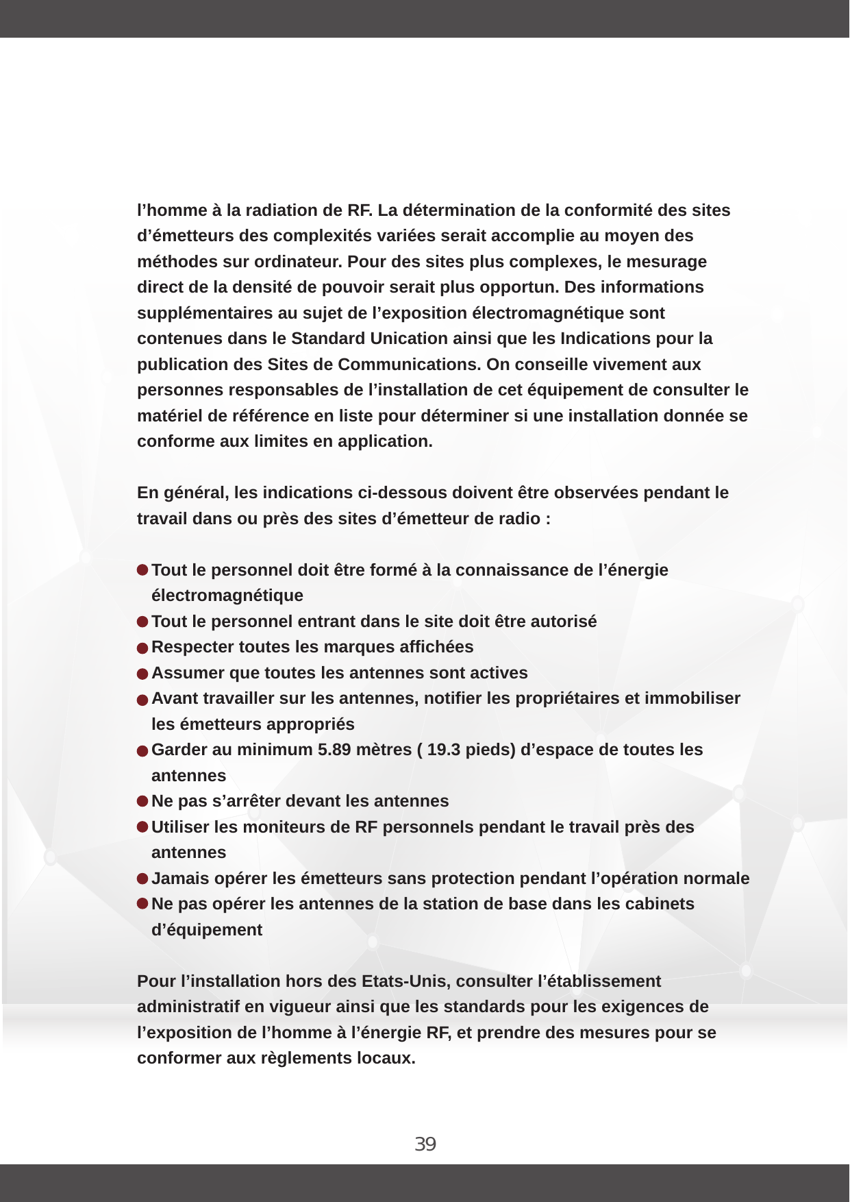 39l’homme à la radiation de RF. La détermination de la conformité des sites d’émetteurs des complexités variées serait accomplie au moyen des méthodes sur ordinateur. Pour des sites plus complexes, le mesurage direct de la densité de pouvoir serait plus opportun. Des informations supplémentaires au sujet de l’exposition électromagnétique sont contenues dans le Standard Unication ainsi que les Indications pour la publication des Sites de Communications. On conseille vivement aux personnes responsables de l’installation de cet équipement de consulter le matériel de référence en liste pour déterminer si une installation donnée se conforme aux limites en application.En général, les indications ci-dessous doivent être observées pendant le travail dans ou près des sites d’émetteur de radio :Tout le personnel doit être formé à la connaissance de l’énergie électromagnétiqueTout le personnel entrant dans le site doit être autoriséRespecter toutes les marques affichées Assumer que toutes les antennes sont activesAvant travailler sur les antennes, notifier les propriétaires et immobiliser les émetteurs appropriésGarder au minimum 5.89 mètres ( 19.3 pieds) d’espace de toutes les antennesNe pas s’arrêter devant les antennesUtiliser les moniteurs de RF personnels pendant le travail près des antennesJamais opérer les émetteurs sans protection pendant l’opération normaleNe pas opérer les antennes de la station de base dans les cabinets d’équipementPour l’installation hors des Etats-Unis, consulter l’établissement administratif en vigueur ainsi que les standards pour les exigences de l’exposition de l’homme à l’énergie RF, et prendre des mesures pour se conformer aux règlements locaux.