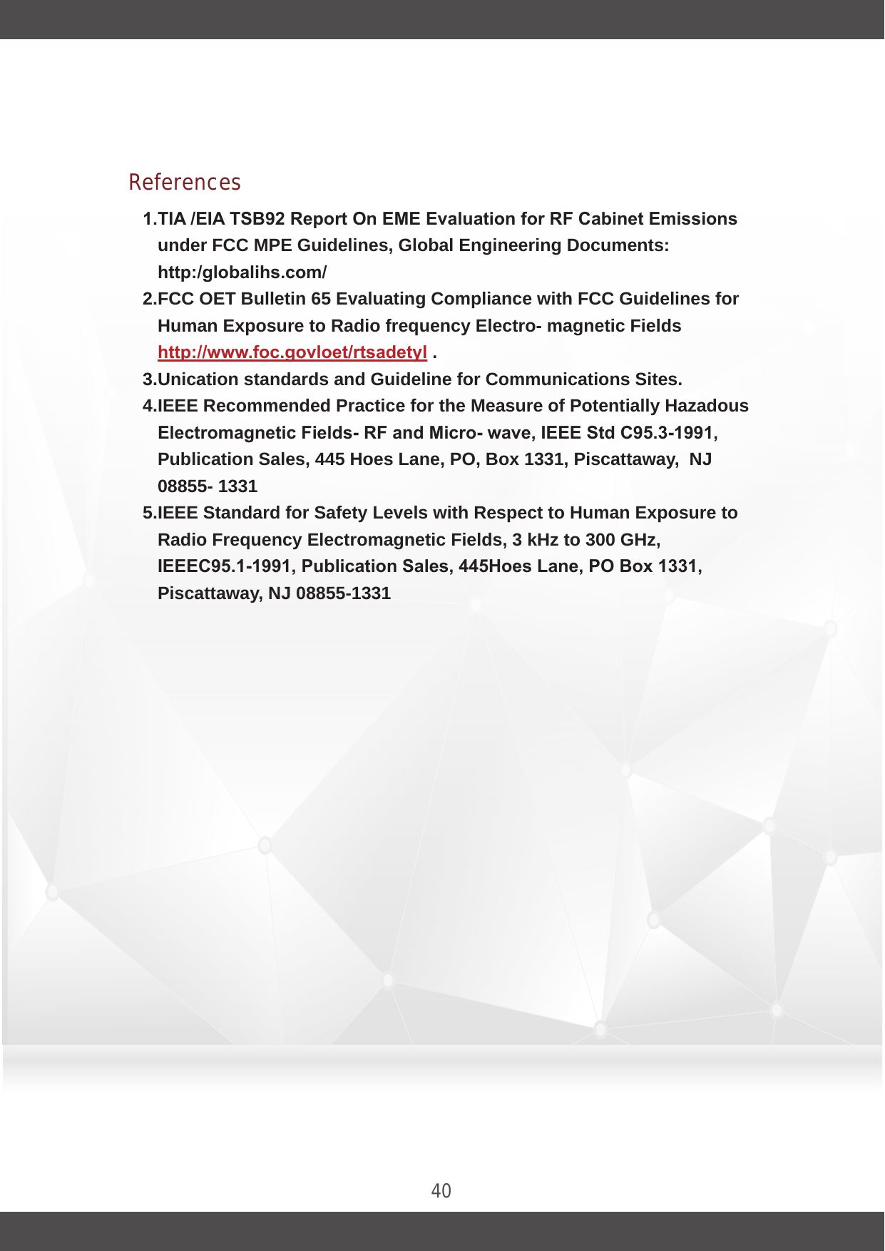 40References1.TIA /EIA TSB92 Report On EME Evaluation for RF Cabinet Emissions under FCC MPE Guidelines, Global Engineering Documents: http:/globalihs.com/ 2.FCC OET Bulletin 65 Evaluating Compliance with FCC Guidelines for Human Exposure to Radio frequency Electro- magnetic Fields http://www.foc.govloet/rtsadetyl .3.Unication standards and Guideline for Communications Sites. 4.IEEE Recommended Practice for the Measure of Potentially Hazadous Electromagnetic Fields- RF and Micro- wave, IEEE Std C95.3-1991, Publication Sales, 445 Hoes Lane, PO, Box 1331, Piscattaway,  NJ 08855- 1331 5.IEEE Standard for Safety Levels with Respect to Human Exposure to Radio Frequency Electromagnetic Fields, 3 kHz to 300 GHz, IEEEC95.1-1991, Publication Sales, 445Hoes Lane, PO Box 1331, Piscattaway, NJ 08855-1331