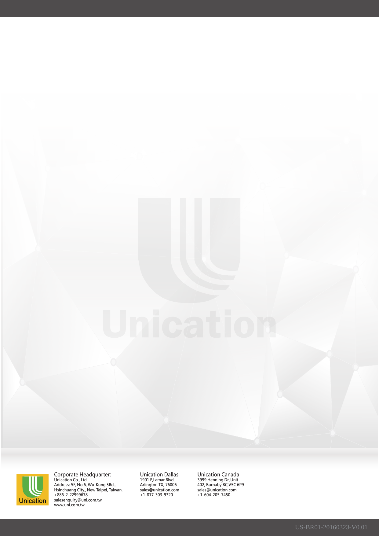 US-BR01-20160323-V0.01Corporate Headquarter:Unication Co., Ltd.Address: 5F, No.6, Wu-Kung 5Rd.,Hsinchuang City., New Taipei, Taiwan.+886-2-22999678salesenquiry@uni.com.twwww.uni.com.twUnication Dallas1901 E,Lamar Blvd,Arlington TX, 76006sales@unication.com+1-817-303-9320Unication Canada3999 Henning Dr.,Unit 402, Burnaby BC,V5C 6P9sales@unication.com+1-604-205-7450