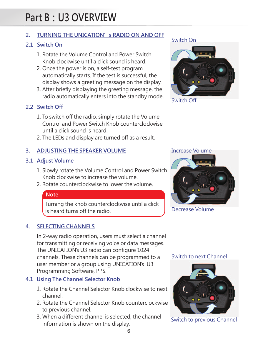 Part B：U3 OVERVIEW62. TURNING THE UNICATION’s RADIO ON AND OFF2.1 Switch On1.2.3.Rotate the Volume Control and Power SwitchKnob clockwise until a click sound is heard.Once the power is on, a self-test programautomatically starts. If the test is successful, thedisplay shows a greeting message on the display.After briefly displaying the greeting message, theradio automatically enters into the standby mode.Switch OnSwitch Off2.2 Switch Off1.2.To switch off the radio, simply rotate the VolumeControl and Power Switch Knob counterclockwiseuntil a click sound is heard.The LEDs and display are turned off as a result.3. ADJUSTING THE SPEAKER VOLUME3.1 Adjust Volume1.2.Slowly rotate the Volume Control and Power SwitchKnob clockwise to increase the volume.Rotate counterclockwise to lower the volume.4.1 Using The Channel Selector Knob1.2.3.Rotate the Channel Selector Knob clockwise to nextchannel.Rotate the Channel Selector Knob counterclockwiseto previous channel.When a different channel is selected, the channelinformation is shown on the display.Turning the knob counterclockwise until a clickis heard turns off the radio.NoteIncrease VolumeDecrease VolumeSwitch to next ChannelSwitch to previous Channel4. SELECTING CHANNELSIn 2-way radio operation, users must select a channel for transmitting or receiving voice or data messages. The UNICATION’s U3 radio can configure 1024 channels. These channels can be programmed to a user member or a group using UNICATION’s  U3 Programming Software, PPS.