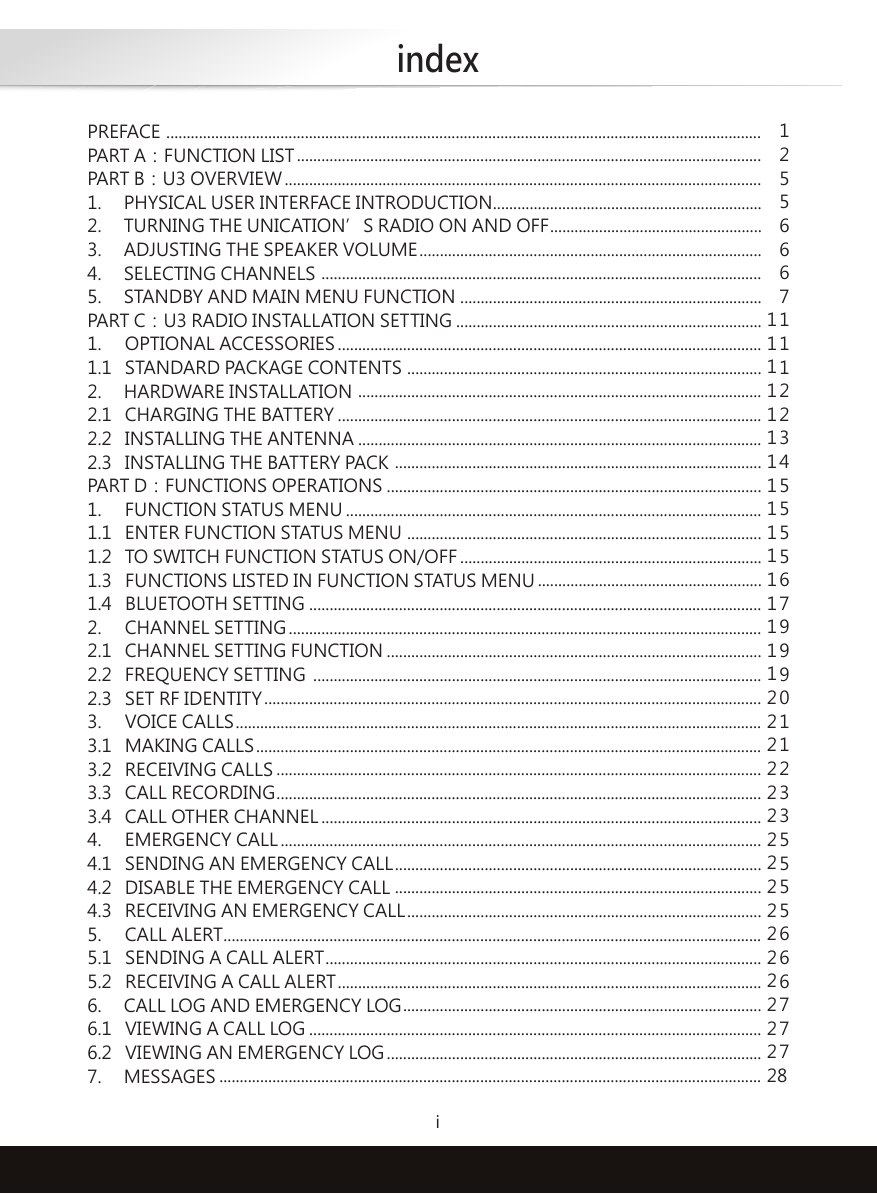 indexiPREFACE PART A：FUNCTION LISTPART B：U3 OVERVIEW1.     PHYSICAL USER INTERFACE INTRODUCTION2.     TURNING THE UNICATION’S RADIO ON AND OFF3.     ADJUSTING THE SPEAKER VOLUME4.     SELECTING CHANNELS5.     STANDBY AND MAIN MENU FUNCTIONPART C：U3 RADIO INSTALLATION SETTING1.  OPTIONAL ACCESSORIES1.1  STANDARD PACKAGE CONTENTS2.     HARDWARE INSTALLATION2.1  CHARGING THE BATTERY2.2  INSTALLING THE ANTENNA2.3  INSTALLING THE BATTERY PACKPART D：FUNCTIONS OPERATIONS1.  FUNCTION STATUS MENU1.1  ENTER FUNCTION STATUS MENU1.2  TO SWITCH FUNCTION STATUS ON/OFF1.3   FUNCTIONS LISTED IN FUNCTION STATUS MENU1.4   BLUETOOTH SETTING2.  CHANNEL SETTING2.1  CHANNEL SETTING FUNCTION2.2  FREQUENCY SETTING2.3  SET RF IDENTITY3.  VOICE CALLS3.1  MAKING CALLS3.2  RECEIVING CALLS3.3  CALL RECORDING3.4  CALL OTHER CHANNEL4.  EMERGENCY CALL4.1  SENDING AN EMERGENCY CALL4.2  DISABLE THE EMERGENCY CALL4.3  RECEIVING AN EMERGENCY CALL5.  CALL ALERT5.1   SENDING A CALL ALERT5.2   RECEIVING A CALL ALERT6.     CALL LOG AND EMERGENCY LOG6.1   VIEWING A CALL LOG6.2   VIEWING AN EMERGENCY LOG7.     MESSAGES...................................................................................................................................................................................................................................................................................................................................................................................................................................................................................................................................................................................................................................................................................................................................................................................................................................................................................................................................................................................................................................................................................................................................................................................................................................................................................................................................................................................................................................................................................................................................................................................................................................................................................................................................................................................................................................................................................................................................................................................................................................................................................................................................................................................................................................................................................................................................................................................................................................................................................................................................................................................................................................................................................................................................................................................................................................................................................................................................................................................................................................................................................................................................................................................................................................................................................................................................................................................................................................................................................................................................................................................................................................................................................................................................................................................................................................................................................................................................................................................................................................................................................................................................................................................................................................................................................................12556667111223455556799901123355556667778 111111111111111122222222222222222