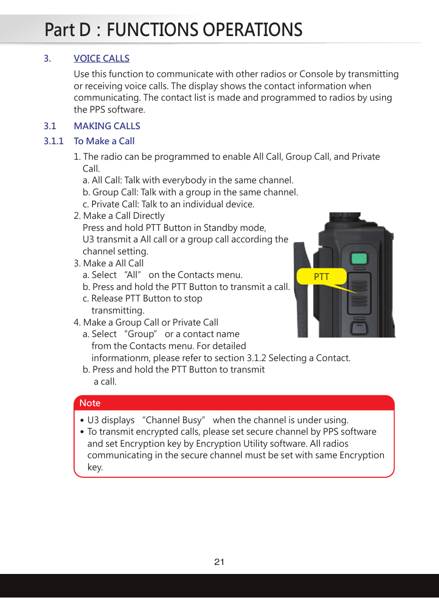 Part D：FUNCTIONS OPERATIONS213. VOICE CALLS3.1.1 To Make a Call3.1 MAKING CALLS1. The radio can be programmed to enable All Call, Group Call, and Private    Call.    a. All Call: Talk with everybody in the same channel.    b. Group Call: Talk with a group in the same channel.    c. Private Call: Talk to an individual device.2. Make a Call Directly    Press and hold PTT Button in Standby mode,    U3 transmit a All call or a group call according the    channel setting.3. Make a All Call    a. Select “All” on the Contacts menu.    b. Press and hold the PTT Button to transmit a call.    c. Release PTT Button to stop        transmitting.4. Make a Group Call or Private Call    a. Select “Group” or a contact name        from the Contacts menu. For detailed        informationm, please refer to section 3.1.2 Selecting a Contact.     b. Press and hold the PTT Button to transmit         a call.Use this function to communicate with other radios or Console by transmittingor receiving voice calls. The display shows the contact information whencommunicating. The contact list is made and programmed to radios by usingthe PPS software. PTTU3 displays “Channel Busy” when the channel is under using. To transmit encrypted calls, please set secure channel by PPS softwareand set Encryption key by Encryption Utility software. All radioscommunicating in the secure channel must be set with same Encryptionkey. Note