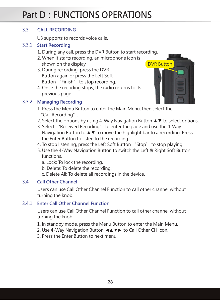 Part D：FUNCTIONS OPERATIONS233.3CALL RECORDING3.3.1Start Recording1. During any call, press the DVR Button to start recording.2. When it starts recording, an microphone icon is    shown on the display.3. During recording, press the DVR    Button again or press the Left Soft    Button “Finish” to stop recording.4. Once the recoding stops, the radio returns to its    previous page.3.3.2Managing Recording1. Press the Menu Button to enter the Main Menu, then select the “Call Recording”. 2. Select the options by using 4-Way Navigation Button ▲▼ to select options.3. Select “Received Recoding” to enter the page and use the 4-Way    Navigation Button to ▲▼ to move the highlight bar to a recording. Press    the Enter Button to listen to the recording.4. To stop listening, press the Left Soft Button “Stop” to stop playing.5. Use the 4-Way Navigation Button to switch the Left &amp; Right Soft Button    functions.     a. Lock: To lock the recording.    b. Delete: To delete the recording.    c. Delete All: To delete all recordings in the device.3.4Call Other ChannelUsers can use Call Other Channel Function to call other channel withoutturning the knob.3.4.1Enter Call Other Channel FunctionUsers can use Call Other Channel Function to call other channel withoutturning the knob.U3 supports to records voice calls.1. In standby mode, press the Menu Button to enter the Main Menu.2. Use 4-Way Navigation Button   ▲▼   to Call Other CH icon.3. Press the Enter Button to next menu.DVR Button