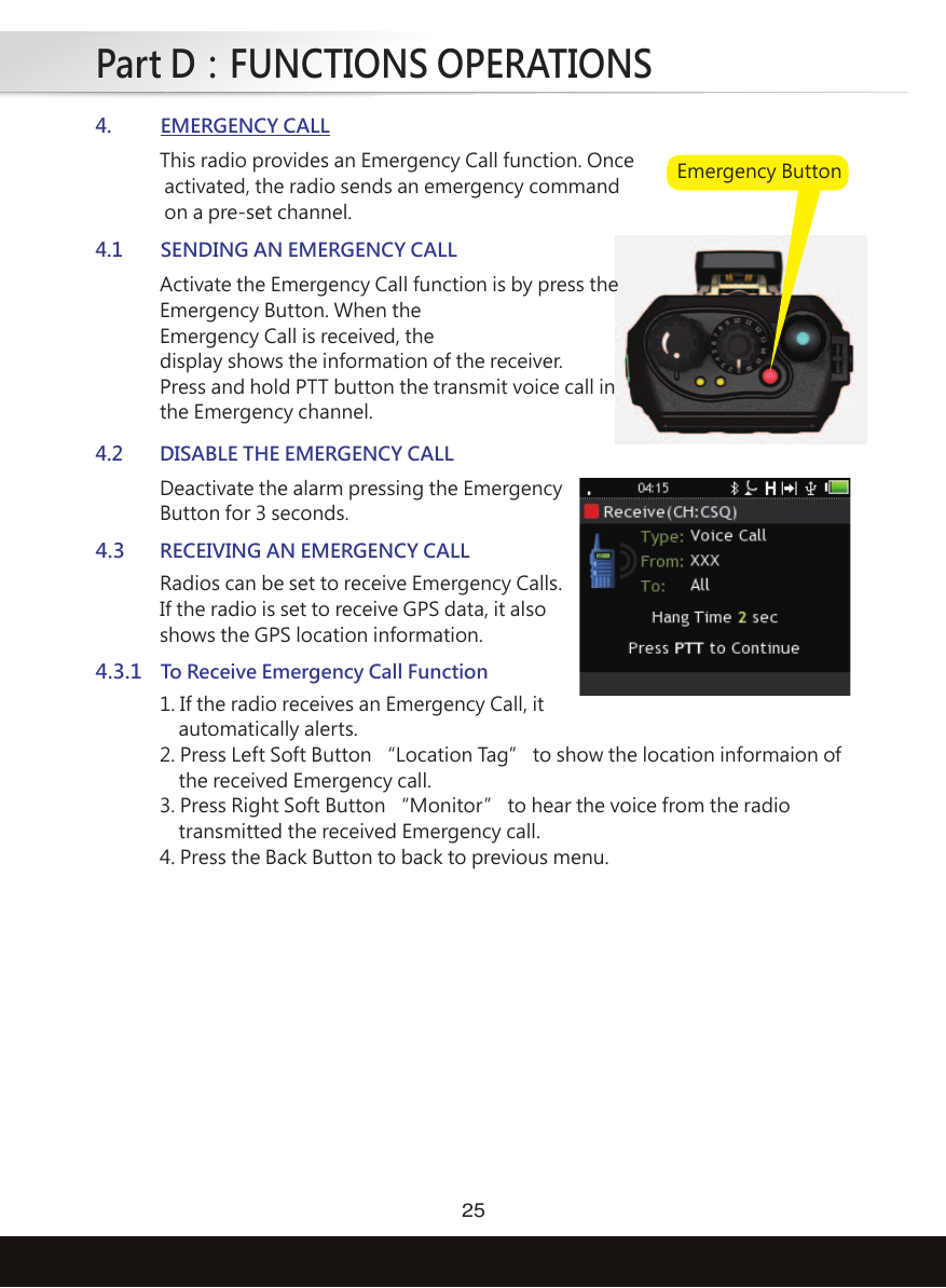 Part D：FUNCTIONS OPERATIONS25This radio provides an Emergency Call function. Once activated, the radio sends an emergency command on a pre-set channel.4.EMERGENCY CALLActivate the Emergency Call function is by press theEmergency Button. When theEmergency Call is received, thedisplay shows the information of the receiver.Press and hold PTT button the transmit voice call inthe Emergency channel.4.1SENDING AN EMERGENCY CALLDeactivate the alarm pressing the EmergencyButton for 3 seconds.4.2DISABLE THE EMERGENCY CALLRadios can be set to receive Emergency Calls.If the radio is set to receive GPS data, it alsoshows the GPS location information.4.3RECEIVING AN EMERGENCY CALL1. If the radio receives an Emergency Call, it    automatically alerts. 2. Press Left Soft Button “Location Tag” to show the location informaion of    the received Emergency call.3. Press Right Soft Button “Monitor” to hear the voice from the radio    transmitted the received Emergency call.4. Press the Back Button to back to previous menu. 4.3.1To Receive Emergency Call FunctionEmergency Button