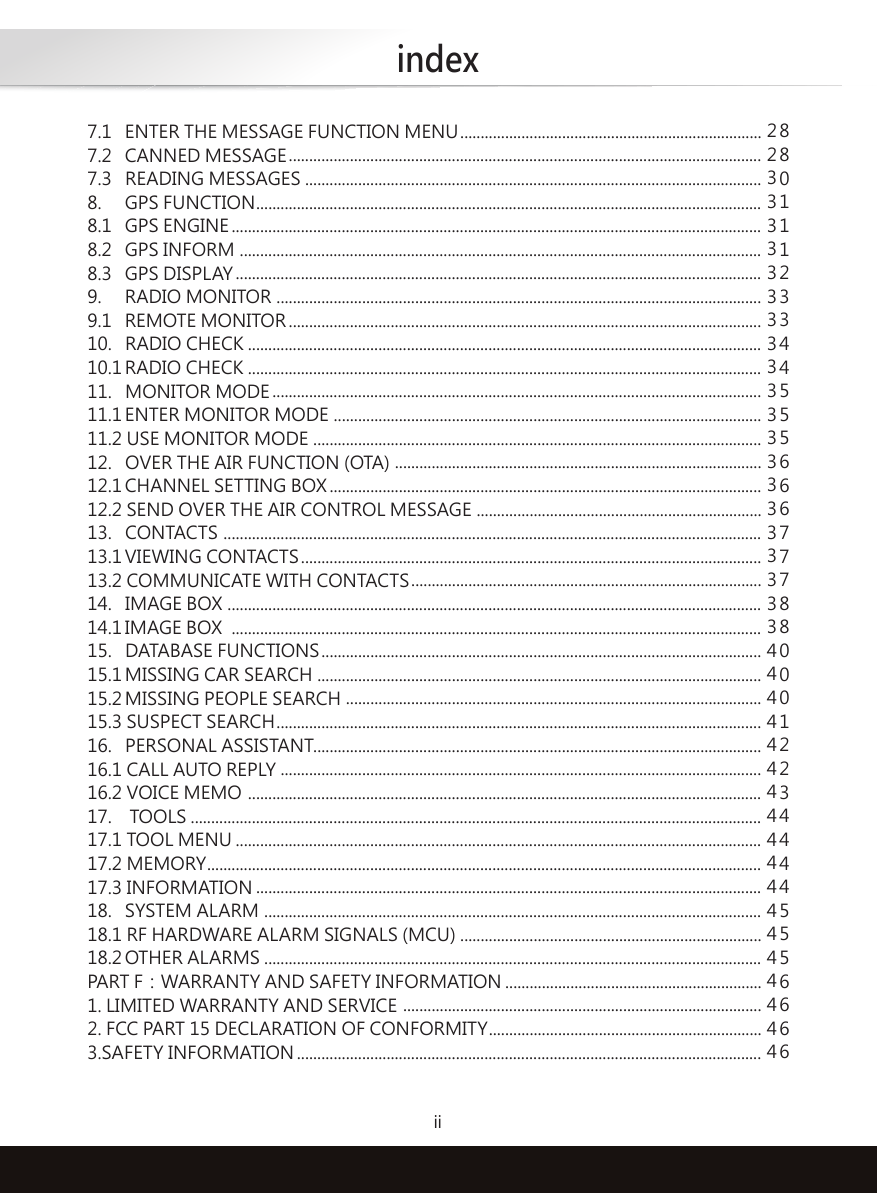 indexii7.1  ENTER THE MESSAGE FUNCTION MENU7.2  CANNED MESSAGE7.3   READING MESSAGES8.  GPS FUNCTION8.1  GPS ENGINE8.2  GPS INFORM8.3  GPS DISPLAY9.  RADIO MONITOR9.1  REMOTE MONITOR10.   RADIO CHECK10.1 RADIO CHECK11.   MONITOR MODE11.1 ENTER MONITOR MODE11.2 USE MONITOR MODE12.   OVER THE AIR FUNCTION (OTA)12.1 CHANNEL SETTING BOX12.2 SEND OVER THE AIR CONTROL MESSAGE13.   CONTACTS13.1 VIEWING CONTACTS13.2 COMMUNICATE WITH CONTACTS14.   IMAGE BOX14.1 IMAGE BOX15.   DATABASE FUNCTIONS15.1 MISSING CAR SEARCH15.2 MISSING PEOPLE SEARCH15.3 SUSPECT SEARCH16.   PERSONAL ASSISTANT16.1 CALL AUTO REPLY16.2 VOICE MEMO17.    TOOLS17.1 TOOL MENU17.2 MEMORY17.3 INFORMATION18.  SYSTEM ALARM18.1 RF HARDWARE ALARM SIGNALS (MCU)18.2 OTHER ALARMSPART F：WARRANTY AND SAFETY INFORMATION1. LIMITED WARRANTY AND SERVICE2. FCC PART 15 DECLARATION OF CONFORMITY3.SAFETY INFORMATION................................................................................................................................................................................................................................................................................................................................................................................................................................................................................................................................................................................................................................................................................................................................................................................................................................................................................................................................................................................................................................................................................................................................................................................................................................................................................................................................................................................................................................................................................................................................................................................................................................................................................................................................................................................................................................................................................................................................................................................................................................................................................................................................................................................................................................................................................................................................................................................................................................................................................................................................................................................................................................................................................................................................................................................................................................................................................................................................................................................................................................................................................................................................................................................................................................................................................................................................................................................................................................................................................................................................................................................................................................................................................................................................................................................................................................................................................................................................................................................................................................................................................................................................................................................................................................................................................................................................................................................................................................................................................................................................................................................................................................................88011123344555666777880001223444455566662233333333333333333333444444444444444444