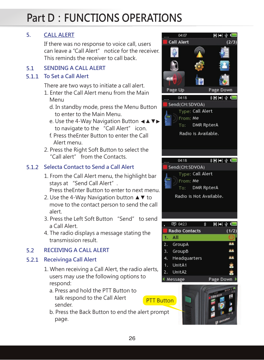 Part D：FUNCTIONS OPERATIONS265. CALL ALERTIf there was no response to voice call, userscan leave a “Call Alert” notice for the receiver. This reminds the receiver to call back.5.2.1 Receivinga Call Alert1. When receiving a Call Alert, the radio alerts,    users may use the following options to    respond:    a. Press and hold the PTT Button to        talk respond to the Call Alert        sender.    b. Press the Back Button to end the alert prompt        page.5.1 SENDING A CALL ALERT5.1.1To Set a Call AlertThere are two ways to initiate a call alert.1. Enter the Call Alert menu from the Main    Menu    d. In standby mode, press the Menu Button        to enter to the Main Menu.    e. Use the 4-Way Navigation Button   ▲▼          to navigate to the “Call Alert” icon.     f. Press theEnter Button to enter the Call       Alert menu.2. Press the Right Soft Button to select the  “Call alert” from the Contacts.5.1.2 Selecta Contact to Send a Call Alert1. From the Call Alert menu, the highlight bar    stays at “Send Call Alert”.     Press theEnter Button to enter to next menu.2. Use the 4-Way Navigation button ▲▼ to    move to the contact person to send the call    alert. 3. Press the Left Soft Button “Send” to send    a Call Alert.4. The radio displays a message stating the    transmission result.5.2 RECEIVING A CALL ALERTPTT Button