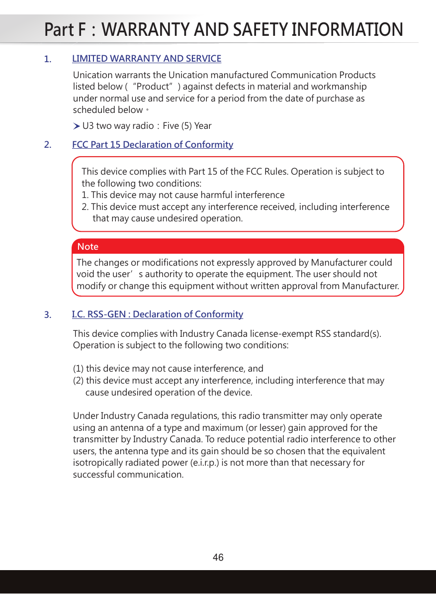 Part F：WARRANTY AND SAFETY INFORMATION461.LIMITED WARRANTY AND SERVICE2.FCC Part 15 Declaration of Conformity3.I.C. RSS-GEN : Declaration of ConformityUnication warrants the Unication manufactured Communication Productslisted below (“Product”) against defects in material and workmanshipunder normal use and service for a period from the date of purchase asscheduled below。U3 two way radio：Five (5) YearThis device complies with Part 15 of the FCC Rules. Operation is subject to the following two conditions:1. This device may not cause harmful interference2. This device must accept any interference received, including interference     that may cause undesired operation.The changes or modifications not expressly approved by Manufacturer couldvoid the user’s authority to operate the equipment. The user should notmodify or change this equipment without written approval from Manufacturer.NoteThis device complies with Industry Canada license-exempt RSS standard(s). Operation is subject to the following two conditions: (1) this device may not cause interference, and (2) this device must accept any interference, including interference that may cause undesired operation of the device. Under Industry Canada regulations, this radio transmitter may only operate using an antenna of a type and maximum (or lesser) gain approved for the transmitter by Industry Canada. To reduce potential radio interference to other users, the antenna type and its gain should be so chosen that the equivalent isotropically radiated power (e.i.r.p.) is not more than that necessary for successful communication. 