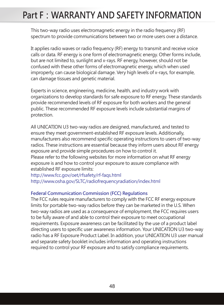 Part F：WARRANTY AND SAFETY INFORMATION48This two-way radio uses electromagnetic energy in the radio frequency (RF)spectrum to provide communications between two or more users over a distance.It applies radio waves or radio frequency (RF) energy to transmit and receive voice calls or data. RF energy is one form of electromagnetic energy. Other forms include,but are not limited to, sunlight and x-rays. RF energy, however, should not beconfused with these other forms of electromagnetic energy, which when usedimproperly, can cause biological damage. Very high levels of x-rays, for example,can damage tissues and genetic material.Experts in science, engineering, medicine, health, and industry work withorganizations to develop standards for safe exposure to RF energy. These standardsprovide recommended levels of RF exposure for both workers and the generalpublic. These recommended RF exposure levels include substantial margins ofprotection.All UNICATION U3 two-way radios are designed, manufactured, and tested toensure they meet government-established RF exposure levels. Additionally,manufacturers also recommend specific operating instructions to users of two-wayradios. These instructions are essential because they inform users about RF energyexposure and provide simple procedures on how to control it.Please refer to the following websites for more information on what RF energyexposure is and how to control your exposure to assure compliance withestablished RF exposure limits:http://www.fcc.gov/oet/rfsafety/rf-faqs.htmlhttp://www.osha.gov/SLTC/radiofrequencyradiation/index.htmlFederal Communication Commission (FCC) RegulationsThe FCC rules require manufacturers to comply with the FCC RF energy exposurelimits for portable two-way radios before they can be marketed in the U.S. Whentwo-way radios are used as a consequence of employment, the FCC requires usersto be fully aware of and able to control their exposure to meet occupationalrequirements. Exposure awareness can be facilitated by the use of a product labeldirecting users to specific user awareness information. Your UNICATION U3 two-wayradio has a RF Exposure Product Label. In addition, your UNICATION U3 user manualand separate safety booklet includes information and operating instructionsrequired to control your RF exposure and to satisfy compliance requirements.