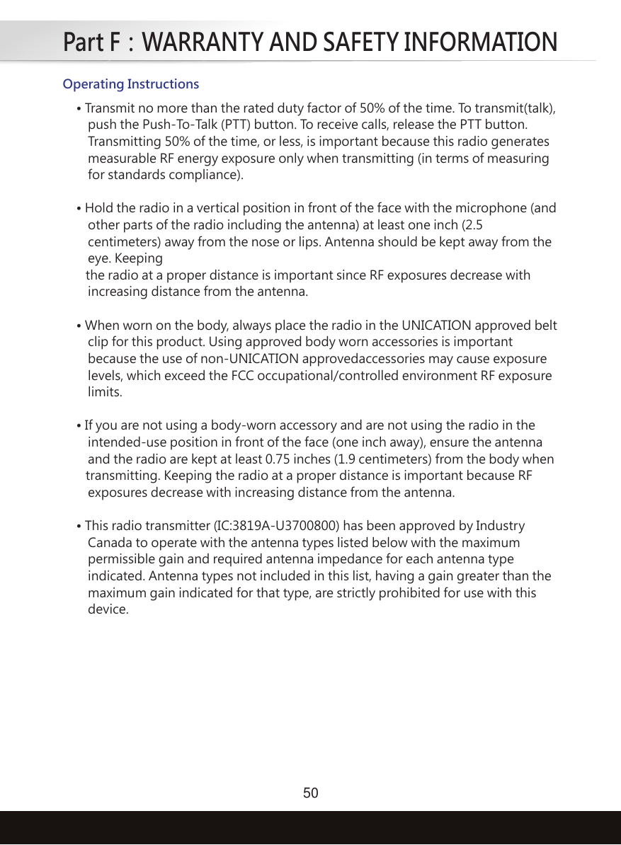 Part F：WARRANTY AND SAFETY INFORMATION50Operating Instructions• Transmit no more than the rated duty factor of 50% of the time. To transmit(talk), push the Push-To-Talk (PTT) button. To receive calls, release the PTT button. Transmitting 50% of the time, or less, is important because this radio generates measurable RF energy exposure only when transmitting (in terms of measuring for standards compliance).• Hold the radio in a vertical position in front of the face with the microphone (and other parts of the radio including the antenna) at least one inch (2.5 centimeters) away from the nose or lips. Antenna should be kept away from the eye. Keeping   the radio at a proper distance is important since RF exposures decrease with increasing distance from the antenna.• When worn on the body, always place the radio in the UNICATION approved belt clip for this product. Using approved body worn accessories is important because the use of non-UNICATION approvedaccessories may cause exposure levels, which exceed the FCC occupational/controlled environment RF exposure limits.• If you are not using a body-worn accessory and are not using the radio in the intended-use position in front of the face (one inch away), ensure the antenna and the radio are kept at least 0.75 inches (1.9 centimeters) from the body when   transmitting. Keeping the radio at a proper distance is important because RF exposures decrease with increasing distance from the antenna.• This radio transmitter (IC:3819A-U3700800) has been approved by Industry Canada to operate with the antenna types listed below with the maximum permissible gain and required antenna impedance for each antenna type indicated. Antenna types not included in this list, having a gain greater than the maximum gain indicated for that type, are strictly prohibited for use with this device.