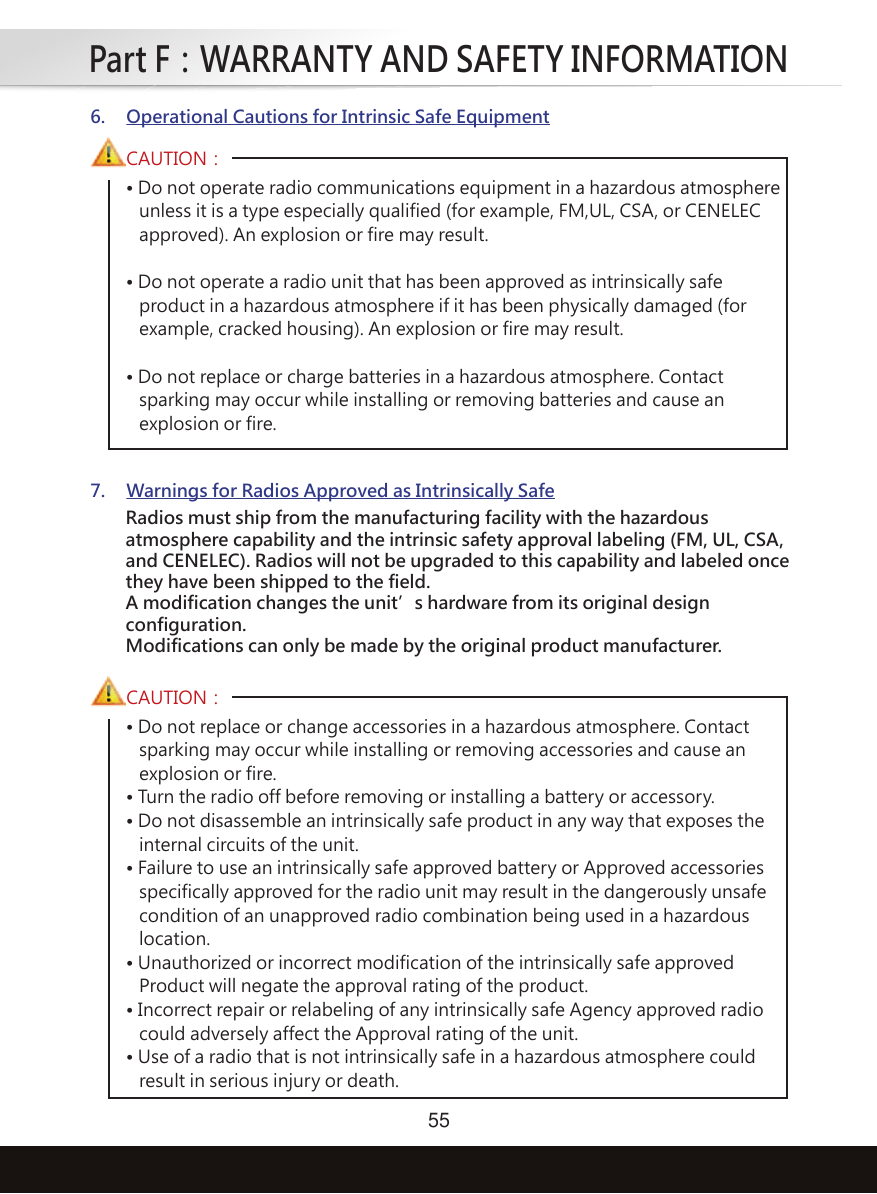 Part F：WARRANTY AND SAFETY INFORMATION55• Do not operate radio communications equipment in a hazardous atmosphere   unless it is a type especially qualified (for example, FM,UL, CSA, or CENELEC   approved). An explosion or fire may result.• Do not operate a radio unit that has been approved as intrinsically safe   product in a hazardous atmosphere if it has been physically damaged (for   example, cracked housing). An explosion or fire may result.• Do not replace or charge batteries in a hazardous atmosphere. Contact   sparking may occur while installing or removing batteries and cause an   explosion or fire.CAUTION：6. Operational Cautions for Intrinsic Safe Equipment7. Warnings for Radios Approved as Intrinsically Safe• Do not replace or change accessories in a hazardous atmosphere. Contact   sparking may occur while installing or removing accessories and cause an   explosion or fire.• Turn the radio off before removing or installing a battery or accessory.• Do not disassemble an intrinsically safe product in any way that exposes the   internal circuits of the unit.• Failure to use an intrinsically safe approved battery or Approved accessories   specifically approved for the radio unit may result in the dangerously unsafe   condition of an unapproved radio combination being used in a hazardous   location.• Unauthorized or incorrect modification of the intrinsically safe approved   Product will negate the approval rating of the product.• Incorrect repair or relabeling of any intrinsically safe Agency approved radio   could adversely affect the Approval rating of the unit.• Use of a radio that is not intrinsically safe in a hazardous atmosphere could   result in serious injury or death.CAUTION：Radios must ship from the manufacturing facility with the hazardousatmosphere capability and the intrinsic safety approval labeling (FM, UL, CSA,and CENELEC). Radios will not be upgraded to this capability and labeled oncethey have been shipped to the field.A modification changes the unit’s hardware from its original designconfiguration.Modifications can only be made by the original product manufacturer.