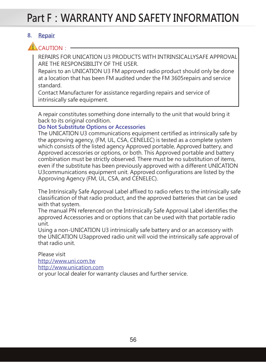 Part F：WARRANTY AND SAFETY INFORMATION56REPAIRS FOR UNICATION U3 PRODUCTS WITH INTRINSICALLYSAFE APPROVAL ARE THE RESPONSIBILITY OF THE USER.Repairs to an UNICATION U3 FM approved radio product should only be doneat a location that has been FM audited under the FM 3605repairs and servicestandard.Contact Manufacturer for assistance regarding repairs and service ofintrinsically safe equipment.CAUTION：8. RepairA repair constitutes something done internally to the unit that would bring itback to its original condition.Do Not Substitute Options or AccessoriesThe UNICATION U3 communications equipment certified as intrinsically safe bythe approving agency, (FM, UL, CSA, CENELEC) is tested as a complete systemwhich consists of the listed agency Approved portable, Approved battery, andApproved accessories or options, or both. This Approved portable and batterycombination must be strictly observed. There must be no substitution of items,even if the substitute has been previously approved with a different UNICATIONU3communications equipment unit. Approved configurations are listed by theApproving Agency (FM, UL, CSA, and CENELEC).The Intrinsically Safe Approval Label affixed to radio refers to the intrinsically safeclassification of that radio product, and the approved batteries that can be usedwith that system.The manual PN referenced on the Intrinsically Safe Approval Label identifies theapproved Accessories and or options that can be used with that portable radiounit.Using a non-UNICATION U3 intrinsically safe battery and or an accessory withthe UNICATION U3approved radio unit will void the intrinsically safe approval ofthat radio unit.Please visithttp://www.uni.com.twhttp://www.unication.comor your local dealer for warranty clauses and further service.