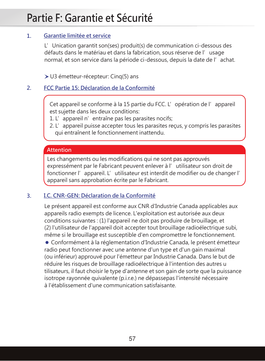 Partie F: Garantie et Sécurité571.Garantie limitée et service2.FCC Partie 15: Déclaration de la Conformité3.I.C. CNR-GEN: Déclaration de la ConformitéL’Unication garantit son(ses) produit(s) de communication ci-dessous des défauts dans le matériau et dans la fabrication, sous réserve de l’usage normal, et son service dans la période ci-dessous, depuis la date de l’achat.Le présent appareil est conforme aux CNR d&apos;Industrie Canada applicables aux appareils radio exempts de licence. L&apos;exploitation est autorisée aux deux conditions suivantes : (1) l&apos;appareil ne doit pas produire de brouillage, et (2) l&apos;utilisateur de l&apos;appareil doit accepter tout brouillage radioélectrique subi, même si le brouillage est susceptible d&apos;en compromettre le fonctionnement.     Conformément à la réglementation d&apos;Industrie Canada, le présent émetteur radio peut fonctionner avec une antenne d&apos;un type et d&apos;un gain maximal (ou inférieur) approuvé pour l&apos;émetteur par Industrie Canada. Dans le but de réduire les risques de brouillage radioélectrique à l&apos;intention des autres u tilisateurs, il faut choisir le type d&apos;antenne et son gain de sorte que la puissance isotrope rayonnée quivalente (p.i.r.e.) ne dépassepas l&apos;intensité nécessaire à l&apos;établissement d&apos;une communication satisfaisante.U3 émetteur-récepteur: Cinq(5) ansCet appareil se conforme à la 15 partie du FCC. L’opération de l’appareil est sujette dans les deux conditions:1. L’appareil n’entraîne pas les parasites nocifs;2. L’appareil puisse accepter tous les parasites reçus, y compris les parasites     qui entraînent le fonctionnement inattendu.Les changements ou les modifications qui ne sont pas approuvés expressément par le Fabricant peuvent enlever à l’utilisateur son droit de fonctionner l’appareil. L’utilisateur est interdit de modifier ou de changer l’appareil sans approbation écrite par le Fabricant.Attention