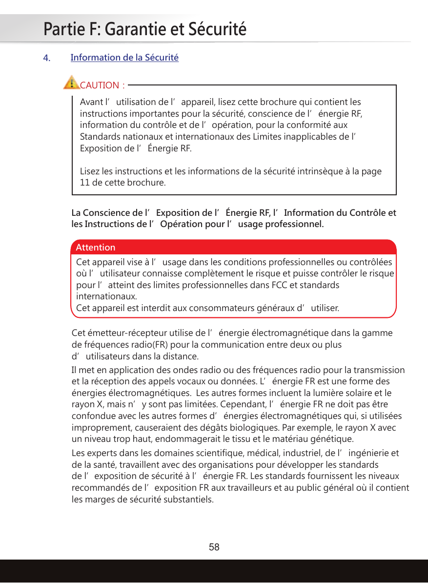 Partie F: Garantie et Sécurité584.Information de la SécuritéAvant l’utilisation de l’appareil, lisez cette brochure qui contient les instructions importantes pour la sécurité, conscience de l’énergie RF, information du contrôle et de l’opération, pour la conformité aux Standards nationaux et internationaux des Limites inapplicables de l’Exposition de l’Énergie RF.Lisez les instructions et les informations de la sécurité intrinsèque à la page 11 de cette brochure.CAUTION：La Conscience de l’Exposition de l’Énergie RF, l’Information du Contrôle et les Instructions de l’Opération pour l’usage professionnel.Cet appareil vise à l’usage dans les conditions professionnelles ou contrôlées où l’utilisateur connaisse complètement le risque et puisse contrôler le risque pour l’atteint des limites professionnelles dans FCC et standards internationaux.Cet appareil est interdit aux consommateurs généraux d’utiliser.AttentionCet émetteur-récepteur utilise de l’énergie électromagnétique dans la gamme de fréquences radio(FR) pour la communication entre deux ou plus d’utilisateurs dans la distance.Les experts dans les domaines scientifique, médical, industriel, de l’ingénierie et de la santé, travaillent avec des organisations pour développer les standards de l’exposition de sécurité à l’énergie FR. Les standards fournissent les niveaux recommandés de l’exposition FR aux travailleurs et au public général où il contient les marges de sécurité substantiels.Il met en application des ondes radio ou des fréquences radio pour la transmission et la réception des appels vocaux ou données. L’énergie FR est une forme des énergies électromagnétiques.  Les autres formes incluent la lumière solaire et le rayon X, mais n’y sont pas limitées. Cependant, l’énergie FR ne doit pas être confondue avec les autres formes d’énergies électromagnétiques qui, si utilisées improprement, causeraient des dégâts biologiques. Par exemple, le rayon X avec un niveau trop haut, endommagerait le tissu et le matériau génétique.