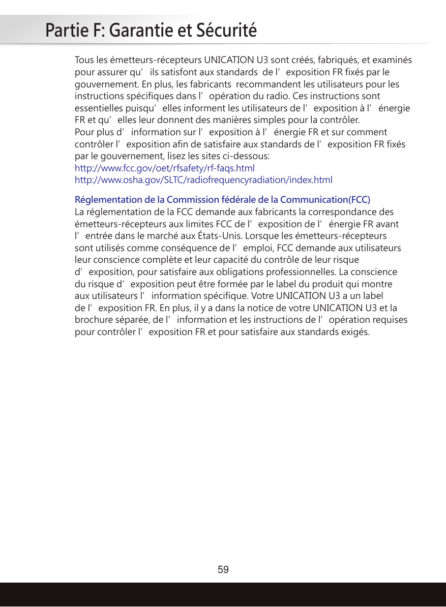 Partie F: Garantie et Sécurité59Tous les émetteurs-récepteurs UNICATION U3 sont créés, fabriqués, et examinés pour assurer qu’ils satisfont aux standards  de l’exposition FR fixés par le gouvernement. En plus, les fabricants  recommandent les utilisateurs pour les instructions spécifiques dans l’opération du radio. Ces instructions sont essentielles puisqu’elles informent les utilisateurs de l’exposition à l’énergie FR et qu’elles leur donnent des manières simples pour la contrôler.Pour plus d’information sur l’exposition à l’énergie FR et sur comment contrôler l’exposition afin de satisfaire aux standards de l’exposition FR fixés par le gouvernement, lisez les sites ci-dessous:http://www.fcc.gov/oet/rfsafety/rf-faqs.htmlhttp://www.osha.gov/SLTC/radiofrequencyradiation/index.htmlRéglementation de la Commission fédérale de la Communication(FCC) La réglementation de la FCC demande aux fabricants la correspondance des émetteurs-récepteurs aux limites FCC de l’exposition de l’énergie FR avant l’entrée dans le marché aux États-Unis. Lorsque les émetteurs-récepteurs sont utilisés comme conséquence de l’emploi, FCC demande aux utilisateurs leur conscience complète et leur capacité du contrôle de leur risque d’exposition, pour satisfaire aux obligations professionnelles. La conscience du risque d’exposition peut être formée par le label du produit qui montre aux utilisateurs l’information spécifique. Votre UNICATION U3 a un label de l’exposition FR. En plus, il y a dans la notice de votre UNICATION U3 et la brochure séparée, de l’information et les instructions de l’opération requises pour contrôler l’exposition FR et pour satisfaire aux standards exigés.