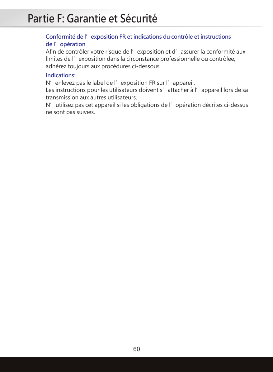 Partie F: Garantie et Sécurité60Conformité de l’exposition FR et indications du contrôle et instructions de l’opérationAfin de contrôler votre risque de l’exposition et d’assurer la conformité aux limites de l’exposition dans la circonstance professionnelle ou contrôlée, adhérez toujours aux procédures ci-dessous.Indications:N’enlevez pas le label de l’exposition FR sur l’appareil.Les instructions pour les utilisateurs doivent s’attacher à l’appareil lors de sa transmission aux autres utilisateurs.N’utilisez pas cet appareil si les obligations de l’opération décrites ci-dessus ne sont pas suivies.