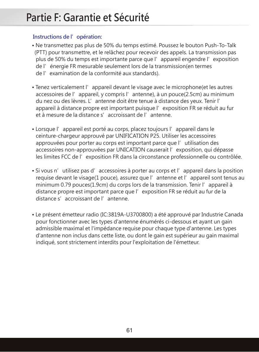 Partie F: Garantie et Sécurité61Instructions de l’opération:• Ne transmettez pas plus de 50% du temps estimé. Poussez le bouton Push-To-Talk  (PTT) pour transmettre, et le relâchez pour recevoir des appels. La transmission pas    plus de 50% du temps est importante parce que l’appareil engendre l’exposition    de l’énergie FR mesurable seulement lors de la transmission(en termes    de l’examination de la conformité aux standards).• Tenez verticalement l’appareil devant le visage avec le microphone(et les autres    accessoires de l’appareil, y compris l’antenne), à un pouce(2.5cm) au minimum    du nez ou des lèvres. L’antenne doit être tenue à distance des yeux. Tenir l’   appareil à distance propre est important puisque l’exposition FR se réduit au fur    et à mesure de la distance s’accroissant de l’antenne.• Lorsque l’appareil est porté au corps, placez toujours l’appareil dans le    ceinture-chargeur approuvé par UNIFICATION P25. Utiliser les accessoires    approuvées pour porter au corps est important parce que l’utilisation des    accessoires non-approuvées par UNICATION causerait l’exposition, qui dépasse    les limites FCC de l’exposition FR dans la circonstance professionnelle ou contrôlée.• Si vous n’utilisez pas d’accessoires à porter au corps et l’appareil dans la position    requise devant le visage(1 pouce), assurez que l’antenne et l’appareil sont tenus au    minimum 0.79 pouces(1.9cm) du corps lors de la transmission. Tenir l’appareil à    distance propre est important parce que l’exposition FR se réduit au fur de la    distance s’accroissant de l’antenne.• Le présent émetteur radio (IC:3819A-U3700800) a été approuvé par Industrie Canada    pour fonctionner avec les types d&apos;antenne énumérés ci-dessous et ayant un gain    admissible maximal et l&apos;impédance requise pour chaque type d&apos;antenne. Les types    d&apos;antenne non inclus dans cette liste, ou dont le gain est supérieur au gain maximal    indiqué, sont strictement interdits pour l&apos;exploitation de l&apos;émetteur.