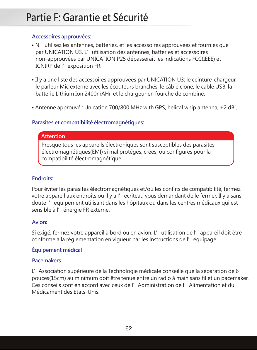 Partie F: Garantie et Sécurité62Accessoires approuvées:Parasites et compatibilité électromagnétiques:Endroits:• N’utilisez les antennes, batteries, et les accessoires approuvées et fournies que    par UNICATION U3. L’utilisation des antennes, batteries et accessoires    non-approuvées par UNICATION P25 dépasserait les indications FCC(IEEE) et    ICNIRP de l’exposition FR.• Il y a une liste des accessoires approuvées par UNICATION U3: le ceinture-chargeur,    le parleur Mic externe avec les écouteurs branchés, le câble cloné, le cable USB, la    batterie Lithium Ion 2400mAHr, et le chargeur en fourche de combiné.• Antenne approuvé : Unication 700/800 MHz with GPS, helical whip antenna, +2 dBi,Pour éviter les parasites électromagnétiques et/ou les conflits de compatibilité, fermez votre appareil aux endroits où il y a l’écriteau vous demandant de le fermer. Il y a sans doute l’équipement utilisant dans les hôpitaux ou dans les centres médicaux qui est sensible à l’énergie FR externe.PacemakersL’Association supérieure de la Technologie médicale conseille que la séparation de 6 pouces(15cm) au minimum doit être tenue entre un radio à main sans fil et un pacemaker. Ces conseils sont en accord avec ceux de l’Administration de l’Alimentation et du Médicament des États-Unis. Avion:Équipement médicalSi exigé, fermez votre appareil à bord ou en avion. L’utilisation de l’appareil doit être conforme à la réglementation en vigueur par les instructions de l’équipage.Presque tous les appareils électroniques sont susceptibles des parasites électromagnétiques(EMI) si mal protégés, créés, ou configurés pour la compatibilité électromagnétique.Attention