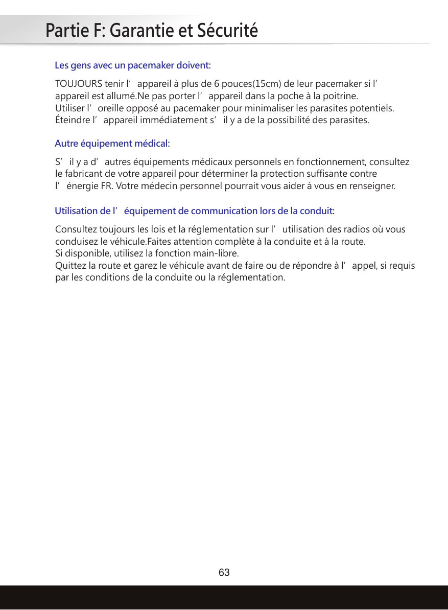 Partie F: Garantie et Sécurité63Les gens avec un pacemaker doivent:TOUJOURS tenir l’appareil à plus de 6 pouces(15cm) de leur pacemaker si l’appareil est allumé.Ne pas porter l’appareil dans la poche à la poitrine.Utiliser l’oreille opposé au pacemaker pour minimaliser les parasites potentiels.Éteindre l’appareil immédiatement s’il y a de la possibilité des parasites.Autre équipement médical:S’il y a d’autres équipements médicaux personnels en fonctionnement, consultez le fabricant de votre appareil pour déterminer la protection suffisante contre l’énergie FR. Votre médecin personnel pourrait vous aider à vous en renseigner.Utilisation de l’équipement de communication lors de la conduit:Consultez toujours les lois et la réglementation sur l’utilisation des radios où vous conduisez le véhicule.Faites attention complète à la conduite et à la route.Si disponible, utilisez la fonction main-libre.Quittez la route et garez le véhicule avant de faire ou de répondre à l’appel, si requis par les conditions de la conduite ou la réglementation.